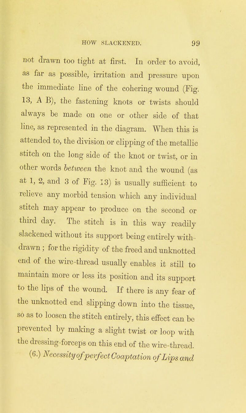 not drawn too tight at first. In order to avoid, as far as possible, irritation and pressure upon the immediate line of the cohering wound (Fig. 13, A B), the fastening knots or twists should always be made on one or other side of that line, as represented in the diagram. When this is attended to, the division or clipping of the metallic stitch on the long side of the knot or twist, or in other words between the knot and the wound (as at 1, 2, and 3 of Fig. 13) is usually sufficient to relieve any morbid tension which any individual stitch may appear to produce on the second or third day. The stitch is in this way readily slackened without its support being entirely with- di-awn; for the rigidity of the freed and unknotted end of the wire-thread usually enables it still to maintain more or less its position and its support to the lips of the wound. If there is any fear of the unknotted end slipping down into the tissue, so as to loosen the stitch entirely, this effect can be prevented by making a slight twist or loop with the dressing-forceps on this end of the wii-e-thread. (6.) Necessity of perfect Coaptation of Lips and