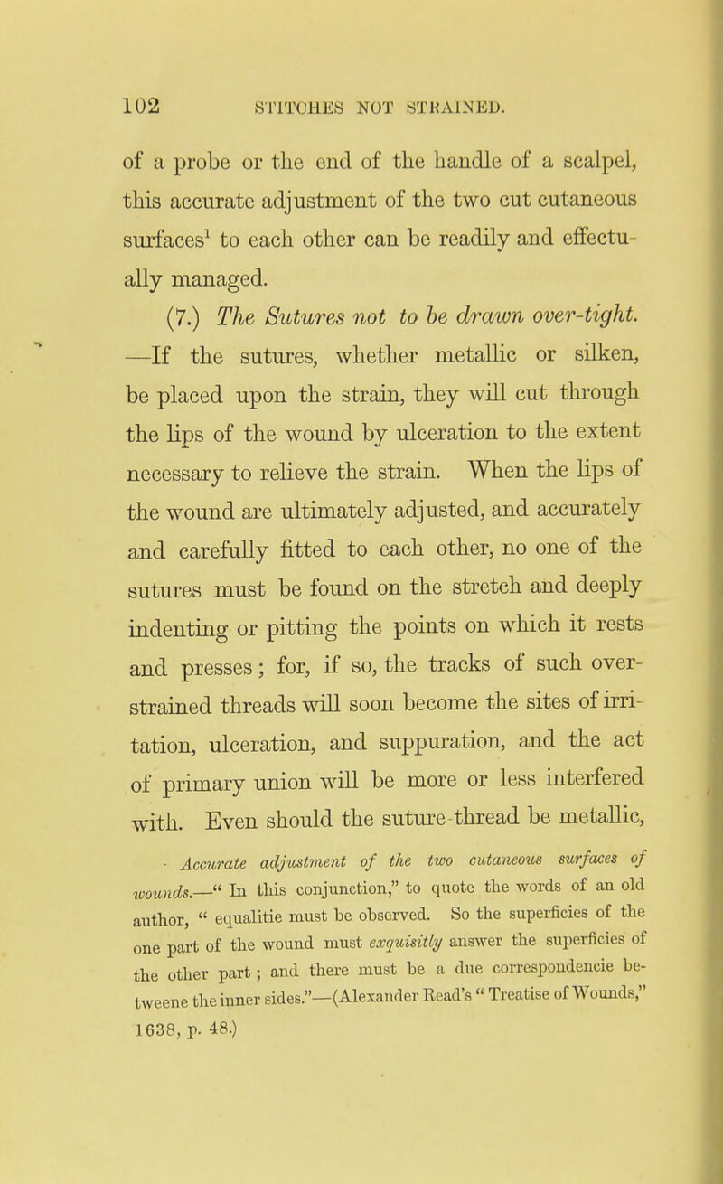 of a probe or the end of the handle of a scalpel, this accurate adjustment of the two cut cutaneous surfaces^ to each other can be readily and effectu- ally managed. (7.) The Sutures not to he drawn over-tight. —If the sutures, whether metallic or silken, be placed upon the strain, they will cut through the lips of the wound by ulceration to the extent necessary to relieve the strain. When the lips of the wound are ultimately adjusted, and accurately and carefully fitted to each other, no one of the sutures must be found on the stretch and deeply indenting or pitting the points on which it rests and presses; for, if so, the tracks of such over- strained threads will soon become the sites of irri- tation, ulceration, and suppuration, and the act of primary union will be more or less interfered with. Even should the sutm-e-thread be metallic, ■ Accurate adjustment of the two cutaneous surfa£es of wounds.  In this conjunction, to quote the words of an old author,  equalitie must be observed. So the superficies of the one part of the wound must exquisitly answer the superficies of the other part; and there must be a due correspoudencie be- tweene the inner sides.—(Alexander Eead's  Treatise of Wounds, 1638, p. 48.)