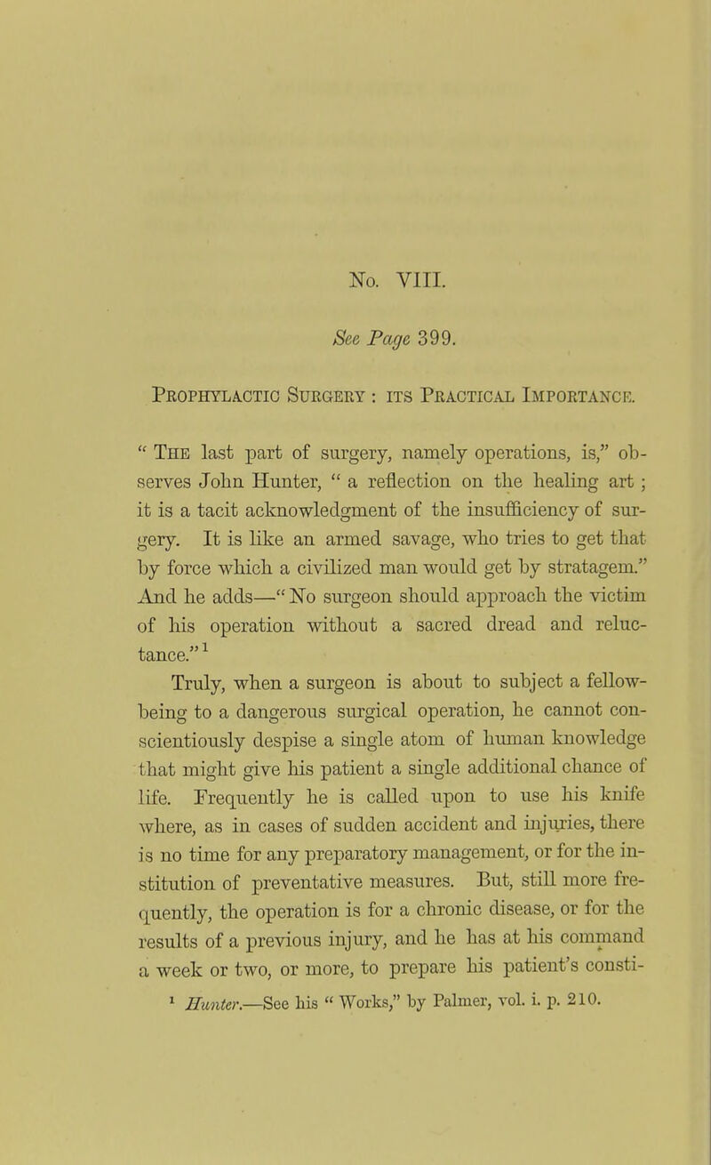 No. VIII. See Page 399. Prophylactic Surgery : its Practical Importanck.  The last part of surgery, namely operations, is, ob- serves John Hunter,  a reflection on the healing art; it is a tacit acknowledgment of the insufficiency of sur- gery. It is like an armed savage, who tries to get that by force which a ci\dlized man would get by stratagem. And he adds— No surgeon shoiild approach the victim of his operation without a sacred dread and reluc- tance. Truly, when a surgeon is about to subject a fellow- being to a dangerous surgical operation, he cannot con- scientiously despise a single atom of human knowledge that might give his patient a single additional chance of life. Frequently he is called upon to use his knife where, as in cases of sudden accident and injujies, there is no time for any preparatory management, or for the in- stitution of preventative measures. But, stiU more fre- quently, the operation is for a chronic disease, or for the results of a previous injury, and he has at his command a week or two, or more, to prepare his patient's consti- ' Hunter—^QQ his  Works, by Palmer, vol. i. p. 210.