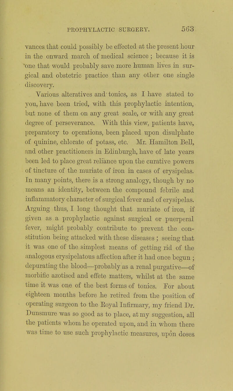 vances that could possibly be effected at the present hour in the onward march of medical science; because it is one that would probably save more human lives in sur- gical and obstetric practice than any other one single discovery. Various alteratives and tonics, as I have stated to you, have been tried, with this prophylactic intention, but none of them on any great scale, or with any great degTee of perseverance. With this view, patients have, preparatory to operations, been placed upon disulphate of quinine, chlorate of potass, etc. Mr. Hamilton Bell, and other practitioners in Edinburgh, have of late years been led to place great reliance upon the curative powers of tincture of the muriate of iron in cases of erysipelas. In many points, there is a strong analogy, though by no means an identity, between the compound febrile and inflammatory character of surgical fever and of erysipelas. Arguing thus, I long thought that muriate of ii'on, if given as a prophylactic against surgical or puerperal fever, might probably contribute to prevent the con- stitution being attacked with these diseases ; seeing that it was one of the simplest means of getting rid of the analogous erysipelatous affection after it had once begun ; depurating the blood—probably as a renal purgative—of morbiiic azotised and effete mattei-s, whilst at the same time it was one of the best forms of tonics. For about eighteen months before he retired from the position of operating surgeon to the Eoyal Infirmary, my friend Dr. Duusmure was so good as to place, at my suggestion, all the patients whom he operated upon, and in whom there was time to use such prophylactic measures, upon doses