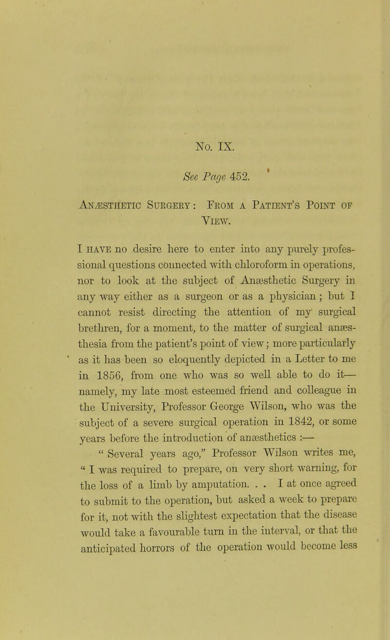 No. IX. See Page 452. Anaesthetic Surgeey: Feom a Patient's Point of View. I HAVE no desire here to enter into any purely profes- sional questions connected with chloroform in operations, nor to look at the subject of Ansesthetic Surgery in any way either as a surgeon or as a physician; but I cannot resist directing the attention of my surgical brethren, for a moment, to the matter of surgical anses- thesia from the patient's point of view; more particularly as it has been so eloquently depicted in a Letter to me in 1856, from one who was so well able to do it— namely, my late most esteemed friend and colleague in the University, Professor George Wilson, who was the subject of a severe surgical operation in 1842, or some years before the introduction of anaesthetics :—  Several years ago, Professor WHson writes me,  I was required to prepare, on very short warning, for the loss of a limb by amputation. . . I at once agreed to submit to the operation, but asked a week to prepare for it, not with the slightest expectation that the disease would take a favourable turn in the interval, or that the anticipated horrors of the operation would become less