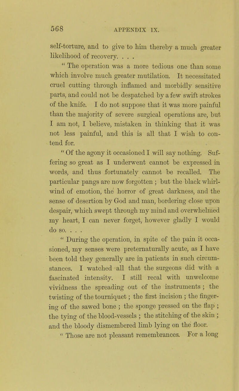 self-torture, and to give to him thereby a much greater likelihood of recovery, . . .  The operation was a more tedious one than some which involve much greater mutilation. It necessitated cruel cutting through inflamed and morbidly sensitive parts, and could not be despatched by a few swift strokes of the knife. I do not suppose that it was more painful than the majority of severe surgical operations are, but I am not, I believe, mistaken in thinking that it was not less painful, and this is all that I wish to con- tend for.  Of the agony it occasioned I will say nothing. Suf- fering so great as I underwent cannot be expressed in words, and thus fortunately cannot be recalled. The particular pangs are now forgotten; but the black whirl- wind of emotion, the horror of great darkness, and the sense of desertion by God and man, bordering close upon despair, which swept through my mind and overwhelmed my heart, I can never forget, however gladly I would do so. . . .  During the operation, in spite of the pain it occa- sioned, my senses were preternaturally acute, as I have been told they generally are in patients in such circum- stances. I watched all that the surgeons did with a fascinated intensity. I stiU recal with unwelcome vividness the spreading out of the instruments ; the twisting of the tourniquet; the first incision ; the finger- ing of the sawed bone ; the sponge pressed on the flap ; the tying of the blood-vessels ; the stitching of the skin; and the bloody dismembered limb lying on the floor.  Those are not pleasant remembrances. For a long