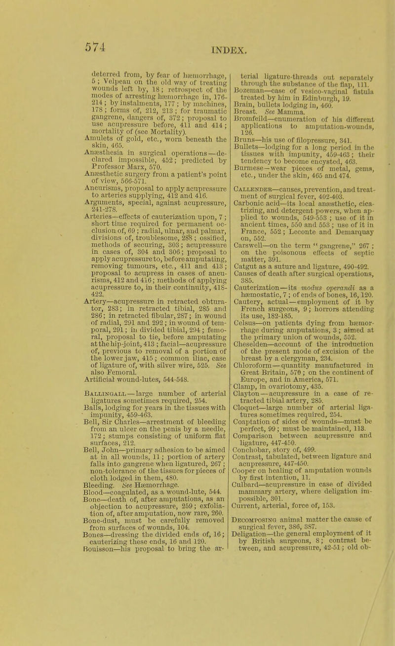 INDEX. deterieil from, by fear of liteiiionliat'e, 6 ; Volpeau on the old way of treating wounds left by, 18; rctronpeut of tlie modes of arresting liainiorrliagc in, 176- •214; by instiilnionts, 177; by machines, 178 ; forms of, 212, 21;^ ; for traumatic gangrene, dangers of, 372; proposal to use acupressure before, 411 and 414 ; mortality of (see Mortality). Amulets of gold, etc., worn beneath the skill, 4C5. Anesthesia in surgical operations—de- clared impossible, 452 ; j>rcdicted by Professor Marx, 570. Anaesthetic surgeiy from a patient's point of view, 566-571. Aneurisms, proposal to apply acupressure to arteries supplying, 412 and 416. Arguments, special, against acupressure, 241-278. Arteries—effects of cauterization upon, 7 ; short time reqiiired for permanent oc- clusion of, 69 ; radial, nluar, and palmar, divisions of, troublesome, 28B ; ossified, methods of securing, 303 ; acupressure in cases of, 304 and 306; proposal to apply acupressure to, before amputating, removing tumours, etc., 411 and 413; proposal to acupress in cases of aneu- risms, 412 and 416; methods of applying acupressure to, in their continuity, 418- 422. Artery—acupressure in retracted obtura- tor, 283; in retracted tibial, 285 and 286; in retracted fibular, 287; in wound of radial, 291 and 292; in wound of tem- poral, 291; in divided tibial, 294; femo- ral, proposal to tie, before amputating atthehip-joint, 413 ; facial—acupressure of, previous to removal of a portion of the lower jaw, 415 ; common iliac, case of ligature of, with silver wire, 525. See also Femoral. Artificial wound-lutes, 544-548. Ballingall — large number of arterial ligatures sometimes required, 254. Balls, lodging for years in the tissues with impunity, 459-463. Bell, Sir Charles—arrestment of bleeding from an ulcer on the penis by a needle, 172; stumps consisting of uniform ilat sui-faces, 212. Bell, John—primary adliesion to be aimed at in all wountls, 11 ; portion of artery falls into gangrene when ligatured, 267 ; non-tolerance of the tissues for jiieces of cloth lodged in them, 480. Bleeding. See Hemorrhage. Blood—coagulated, as a wound-lute, 544. Bone—death of, after amputations, as an objection to acupressure, 259; exfolia- tion of, after amputation, now rare, 260. Bone-dust, must be carefully removed from surfaces of woimds, 104. Bones—dressing the divided ends of, 16; cauterizing these ends, 10 and 120. Uouisson—liis proposal to bring the ar- terial ligature-tlircads out separately through the substance of the flap. 111. Bozeman—case of vesico-vaginal fistula treated by him in Edinburgh, 19. Brain, bullets lodging in, 400. Breast. See Mamma. Broirifeild—enumeration of liis different applications to amputation-wounds, 120. Bruns—his use of fllopressure, 341. Bullets—lodging for a long period in the tissues witli impunity, 459-403; their tendency to become encysted, 463. Burmese—wear pieces of metal, gems, etc., under the skin, 405 and 474. Callender—causes, prevention, and treat- ment of surgical fever, 402-403. Carbonic acid—its local anasthetic, cica- trizing, and detergent powers, when ap- plied to wounds, 549-553 ; use of it in ancient times, 550 and 553 ; use of it in France, 552 ; Leconte and Demarquay on, 552. CarswoU—on the term  gangrene, 267 ; on the poisonous effects of septic matter, 391. Catgut as a suture and ligature, 490-492. Causes of death after surgical operations, 385. Cauterization—its modus operandi as a hasmostatic, 7 ; of ends of bone.s, 16,120. Cautery, actual—employment of it by French surgeons, 9; horrors attending its use, 182-185. Celsus—on patients dying from hsemor- rhage during amputations, 3 ; aimed at the primary union of wounds, Loi. Cheselden—accoimt of the introduction of the present mode of excision of the breast by a clergJ^nan, 234. Chloroform—quantity manufactured in Great Bi itain, 570 ; on the continent of Europe, and in America, 571. ' Clamp, in ovariotomy, 435. Claji;on — acupressure in a case of re- ti'acted tibial artery, 285. Cloquet—large number of arterial liga- tures sometimes required, 254. Coaptation of sides of wounds—must be perfect, 99 ; must be maintained, 113. Co7nparison between acupressure and ligature, 447-450. Couchobar, story of, 499. Contrast, tabulated, between ligature and acupressure, 447-450. Cooper on healing of amputation wounds by first intention, 11. Culbard—acupiessure in case of divided mannnary artei-y, where deligation im- possible, 301. Current, arterial, force of, 153. Decomposing animal matter the cause of surgical fever, 386, 3,S7. Deligation—the gcnei-al employment of it by British surgeons, 8; contrast be- tween, and acupressure, 42-51; old ob-