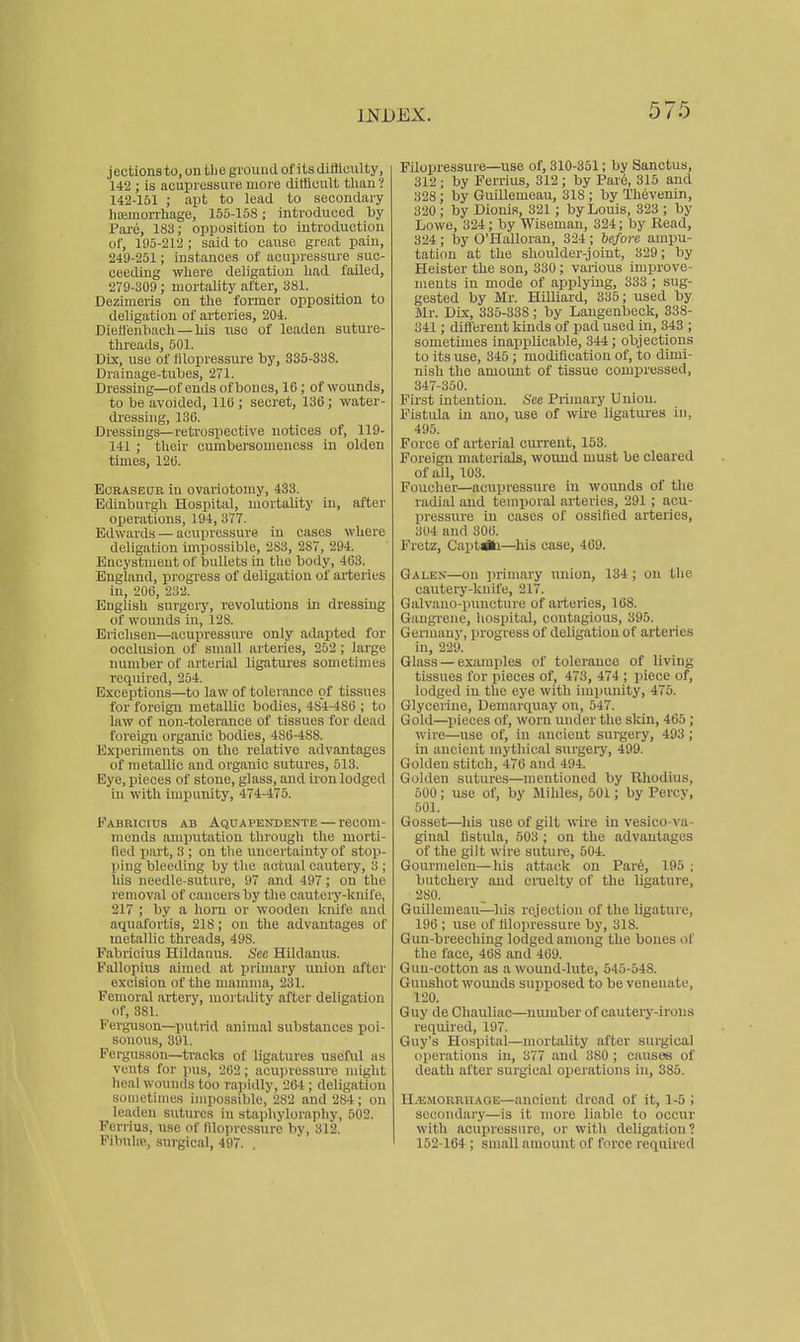 jectionsto.on the ground of its difficulty, 142 ; is acupressure more difficult tlian ? 142-151 ; apt to lead to secondary litemon-hage, 155-158; introduced by Pare, 183; opposition to introduction of, 195-212 ; said to cause great pain, 249-251; instances of acupressure suc- ceeding where deligatiou liad faUed, 279-309 ; mortality after, 381. Dezimeris on the former opposition to deligation of arteries, 204. DieH'enhach — his use of leaden suture- threads, 501. Dix, use of lilopressui'e by, 335-338. Drainage-tubes, 271. Dressing—of ends ofboues, 16; of wounds, to be avoided, 110 ; secret, 136; water- dressing, 130. Dressings—retrospective notices of, 119- 141 ; their cumbersomeness in olden times, 126. EoRASEOB in ovariotomy, 433. Edinburgh Hospital, mortality in, nftei' oijerations, 194, 377. Edwards — acupressure in cases where deligation impossible, 283, 287, 294. Encystment of bullets in the body, 463. England, progress of deligation of arteries in, 206, 232. English surgery, revolutions in dressing of wounds in, 128. Erichsen—acupressiu'e only adapted for occlusion of small arteries, 252; large number of arterial ligatiu'es sometimes i-equired, 254. Exceptions—to law of tolerance of tissues for foreign metallic bodies, 4S4-4S6 ; to law of non-tolerance of tissues for dead foreign organic bodies, 4S6-4S8. Experiments on the relative advantages of metallic and organic sutures, 513. Eye, pieces of stone, glass, and iron lodged in with impunity, 474-475. Fabricitjs ab Aquapendente — recom- mends amputation thi'ough the morti- fied jjart, 3 ; on the uncertainty of stop- ping bleeding by the actual cautery, 3 ; his needle-suture, 97 and 497; on the removal of cancers by the cauteiy-knife, 217 ; by a horn or wooden knife ancl aquafortis, 218; on the advantages of metallic threads, 498. Fabricius Hildanus. See HUdanus. Fallopius aimed at jjrimary union after excision of the mamma, 231. Femoral artery, mortality after deligation or, 381. Ferguson—putrid animal substances poi- sonous, 391. Fergusson—tracks of ligatures useful as vents for pus, 202 ; acupressure might Ileal wounds too rapidly, 264 ; deligation sometimes impossible, 282 and 284; on leaden sutures hi staphyloraphy, 502. Ferrius, use of filopressure by, 312. Fibuhe, surgical, 497. , Filopressure—use of, 310-351; by Sanctus, 312; by Ferrius, 312 ; by Par6, 315 and 328; by GuUlemeau, 318 ; by Thevenin, 320; by Dionis, 321; by Louis, 323 ; by Lowe, 324; by Wiseman, 324; by Read, 324; by O'Halloran, 324 ; before ampu- tation at the slioulder-joint, 329 ; by Heister the son, 330; various improve- ments in mode of applying, 333 ; sug- gested by Mr. Hilliard, 335; used by Mr. Dix, 335-338; by Langenbeck, 338- 341; different kinds of pad used in, 343 ; sometimes inapplicable, 344; objections to its use, 345; modification of, to dimi- nish the amount of tissue compressed, 347-350. First intention. See Primary Union. Fistula in ano, use of wire ligatures in, 495. Force of arterial cun-ent, 153. Foreign materials, wound must be cleared of all, 103. Foucher—acupressure in woimds of the radial and temporal arteries, 291; acu- pressure m cases of ossified arteries, 304 and 306. Fretz, Capt*i—^liis case, 469. Galen—on primary union, 134 ; on the cautery-luiife, 217. Galvaiio-puncture of arteries, 168. Gangrene, hosjiital, contagious, 395. Germany, progress of deligatiou of ai-teries in, 229. Glass — examples of tolerance of living tissues for pieces of, 473, 474 ; piece of, lodged in the eye with iinpiuiity, 475. Glycerine, Demarquay on, 547. Gold—pieces of, worn under the skin, 465 ; wire—use of, in ancient surgery, 493; in ancient mythical surgery, 499. Golden stitch, 476 aud 494. Golden sutures—mentioned by Rhodius, 500; use of, by Mihles, 501; by Percy, 501. Gosset—his use of gilt wire in vesico-va- ginal fistula, 503 ; on the advantages of the gilt wire suture, 504. Gourmelon—his attack on Par6, 195 ; butchery and craelty of the ligature, 280. Guillenieau—liis I'cjeclion of the ligature, 196 ; use of fiilopressure by, 318. Gun-breeching lodged among the bones of the face, 468 and 469. Gnu-cotton as a wound-lute, 545-548. Gunshot wounds supposed to be veneuate, 120. Guy de Chauliac—number of cauteiy-irons requii'ed, 197. Guy's Hospital—mortality after surgical operations in, 377 aud 380 ; causes of death after surgical oxJerations in, 385. H.EMOREHAGE—ancient dread of it, 1-5 ; secondary—is it more liable to occur with acupressure, or with deligatiou ? 152-164 ; small amount of force required