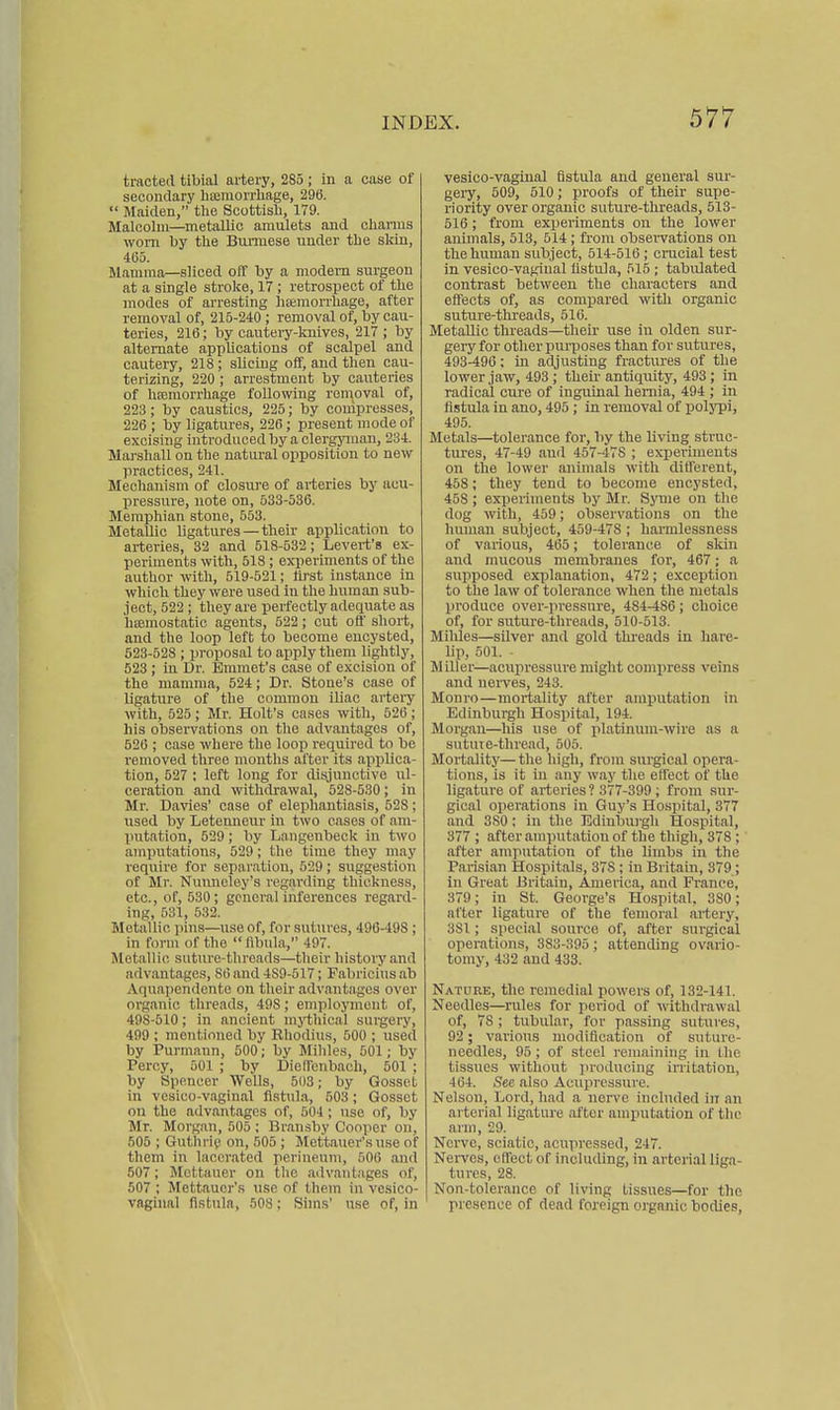 tracted tibial artery, 285 ; in a case of secondary liscinorrliage, 296.  Maiden, the Scottisli, 179. Malcolm—^metaUic amulets and chanus worn by the Burmese under the skin, 465. Mamma—sliced off by a modem surgeon at a single stroke, 17 ; retrospect of the modes of arresting haimorrhage, after removal of, 215-240 ; removal of, by cau- teries, 216; by cautery-knives, 217 ; by alternate applications of scalpel and cautery, 218; sUciug off, and then cau- terizing, 220 ; arrestment by cauteries of hfemorrhage following removal of, 223 ; by caustics, 225; by compresses, 226 ; by ligatures, 226 ; present mode of excising introduced by a clergyman, 234. Marshall on the natural opposition to new practices, 241. Mechanism of closure of ai-teries by acu- pressure, note on, 533-536. Memphian stone, 553. Metallic ligatures — their application to arteries, 32 and 518-532; Levert's ex- periments with, 518 ; experiments of the author with, 519-521; lirst instance in which they were used in the human sub- ject, 522; they are perfectly adequate as hfemostatio agents, 522; cut off short, and the loop left to become encysted, 623-528 ; proposal to apply them lightly, 523 , in Dr. Emmet's case of excision of the mamma, 524; Dr. Stone's case of ligature of the common iliac artery with, 525 ; Mr. Holt's cases with, 526; his observations on tlie advantages of, 526 ; case where the loop required to be removed three months after its applica- tion, 527 ; left long for disjunctive ul- ceration and withdrawal, 528-530; in Mr. Davies' case of elephantiasis, 528; used by Letemieur in two cases of am- putation, 529; by Langenbeck in two amputations, 529; the time they may require for separation, 529; suggestion of Mr. Nunnoley's regarding thickness, etc., of, 530; general inferences regard- ing, 631, 532. I>Ietallic pins—iiseof, for sutures, 496-498; in form of the  fibula, 497. Metallic suture-threads—their history and advantages, 86 and 489-517; Fabrici'us ab Aquapendente on their advantages over organic threads, 498; employment of, 498-510; in ancient mythical surgery, 499 ; mentioned by Rhodius, 500 ; used by Purmann, 500; by Mihles, 501; by Percy, 601 ; by DielTonbach, 501 ; by Spencer Wells, 503; by Gosset in vesico-vaginal fistula, 503; Gosset on the advantages of, 504; use of, by Mr. Morgan, 505 ; Braiisby Cooper on, 505 ; GuthriQ on, 505 ; Mettauer's use of them in lacerated perineum, 506 and 507; Mettauer on the advantages of, 507 ; Mettauer's use of them in vesico- vaghial fistula, 508; Sims' use of, in vesico-vaginal fistula and general sur- gery, 509, 510; proofs of their supe- riority over organic suture-threads, 513- 516 ; from experiments on the lower animals, 513, 614; from observations on the human subject, 614-516; crucial test in vesico-vagiual fistula, 515 ; tabulated conti'ast between the characters and effects of, as compared with organic suture-threads, 516. Metallic threads—their use in olden sur- geiy for other iimiioses than for sutru'es, 493-496; in adjusting fractures of the lower jaw, 493; their antiquity, 493 ; in radical cure of inguinal hernia, 494 ; in fistula in ano, 496 ; in removal of polj-pi, 495. Metals—tolerance for, by the living struc- tures, 47-49 and 457-478 ; experiments on the lower animals with different, 458; they tend to become encysted, 458 ; experiments by Mr. Sjane on the dog with, 459; observations on the human subject, 459-478 ; harmlessness of various, 465; tolerance of skin and mucous membranes for, 467; a supposed explanation, 472; exception to the law of tolerance when the metals produce over-pressure, 484-486; choice of, for suture-threads, 510-513. Mihles—silver and gold threads in hare- lip, 501. - Miller—acupressure might comiiress veins and nerves, 243. Monro—mortality after amputation in Edinburgh Hospital, 194. Morgan—his use of platinum-wire as a sntute-thread, 505. Mortality—the high, from surgical opera- tions, is it in any way the effect of the ligature of arteries? 377-399 ; from sur- gical operations in Guy's Hospital, 377 and 380; in tlie Edinburgh Hospital, 377 ; after amputation of the thigh, 378 ; after amputation of the limbs in the Parisian Hospitals, 378; in Britain, 379; in Great Britain, America, and France, 379; in St. George's Hospital, 380; after ligature of the femoral artery, 381; special source of, after surgical operations, 383-395; attending ovario- tomy, 432 and 433. Nature, the remedial powers of, 132-141. Needles—rules for period of withdrawal of, 78 ; tubular, for passing sutures, 92; various modification of suture- needles, 95; of steel i-emaining in the tissues without jiroducing irritation, 464. See also Acujiressure. Nelson, Lord, had a nerve included in an arterial ligature after amputation of the arm, 29. Nerve, sciatic, acupressed, 247. Nerves, effect of including, in arterial liga- tures, 28. Non-tolerance of living tissues—for the presence of dead foreign organic bodies.
