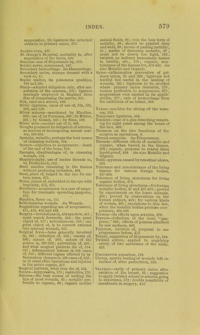 suppuration, 25; ligatures the principal obstacle to primary union, 275. Safkty-pins, 497. St. Geoi'ge'a Hospital, mortality in, after amputation of the linihs, 380. Sanctus—use of filopressure by, 312. Sciatic nerve, acupressed, 247. Secondary hajmurrliage. See Hfeniorrhage. Secondary imion, stumps dressed with a view to, 15. Septic matter, its poisonous qualities, 386 and 391. Sharp—adopted deligation only, after am- putation of the mamma, 233 ; ligature sparingly employed in England from fear of compressing the uerve.s, 201. Silk, used as a suture, 489. Silver ligatures, cases of use of, 524, 525, 528, and 529. Silver sutures—mentioned by Khodius, 600; use of, by Purmaun, 500 ; by Mihles, 501 ; by Gosset, 503 ; by Sims, 509. Silver wire—ancient use of it, 493. Sloughs produced by deligation of arteries, as sources of decomposing animal mat- ter, 390-395. Spatulse, metallic, perhaps the best means of cleansing wounds, 104. Spence—objection to acupressure : death of the end of the bone, 259. Sponges, disadvantages of, in cleansing wounds, 104. Staphyloraphy, use of leaden threads in, by Dieffenbach, 502. Steel needles remaining in the tissues without producing irritation, 4G4. Steel, piece of, lodged in the eye for six- teen years, 475. Stone, pieces of, embedded in the eye with impunity, 474, 475. Struthers—acupressure in a case of ampu- tion for traumatic srireading gangrene, 373. Styptics, Syrae on, 181. Subcutaneous wounds. See Wounds. Suggestions regarding use of acupressure, 411, 413, 416 and 424. Surgery—revolutions in, always slow, 451 ; must march forwards, 454 ; the great object of, 517 ; subcutaneous, 538 ; one great object of, is to convert external into internal wounds, 541. Surgical fever—bone generally involved in, 2()1; detinition of, 380; causes of, 386; nature of, 386; nature of the poison in, 397-399; prevention of, 403 ; and what surgical patients die of, 554- 557 ; inflammatory lesions in 134 cases of, 555 ; different organs atfeeted by in- flammatory changes in 100 cases of, 566 ; in 19 cases after operations and injuries in the pelvic organs, 557. Surgical patients, what they die of, 554. Sutura—suppressiva, 170; restrictiva, 170. Sutures—the best means of uniting the lips of most wounds, 85; metallic pre- ferable to organic, 86; organic imbibe animal fluids, 88 ; iron the best fonn of metallic, 89 ; shouh.l be planted deep and wide, 89; means of passing metallic, 91 ; modes of fastening metallic, 97 ; must not be drawn too tight, 102; twisted, an indirect hajmostatic means in harelip, etc., 170; organic, non- tolerance of the tissues for, 478-483. See also Metallic and Organic. Syme—inflammation preventive of pri- mary union, 25 and 269 ; ligatures not hurtful but useful in tiie healing of wounds, 265 ; ligatures to be avoided where primary union desirable, 270 ; torsion preferable to acupressure, 275 ; acupressure very limited in its applic- ability, 277; case of hemorrhage from the umbilicus of an infant, 308. Tabor—machine for slicing off the mam- ma, 222. Temporary ligatures, 534. Tennent—ease of a gun-breecliing remain- ing for eight years among the bones of the face, 469. Thomson on the two functions of the surgeon in operations, 6. Thread-compress. See Filopressure. Threads—difterent effects of metallic and organic, when buried in the tissues, 388 ; organic, proposal to render them liquid-proof, 488. See aiso Metallic and Organic. Todd—pvtemia caused by intestinal ulcers, 392. Tolerance and non-tolerance of the living tissues for various foreign bodies, 457-488. Tolerance of living stractures for living organic bodies, 478. Tolerance of living structures—for foreign metallic bodies, 47 and 457-478 ; proved by experiments on the lower animals, 458; proved by obseiTations on the human subject, 459; for various kinds of metals, 465 ; exceptions to this law, when the metallic bodies produce over- pressure, 484-486. Torsion—its eflects upon arteries, 276. Travers—definition of the tenn gan- grene, 266 ; effects of poisons admitted by raw surfaces, 406. Tumom-s, excision of, proposal to use acupressure before, 413. Turner, suggestion of filopressure by, 344. Twisted suture, applied to supplying artery of two aneurisms of the scalp, 423. Unguentum annarium, 139. Uterus, speedy healing of wounds left on surface of, after parturition, 539. Velpeau—rarity of primary union after excision of the breast, 82 ; suggestion to apply twisted suture to arteries going to aneurisms, 172 ; doubts possibility of anajsthesia in surgeiy, 452.