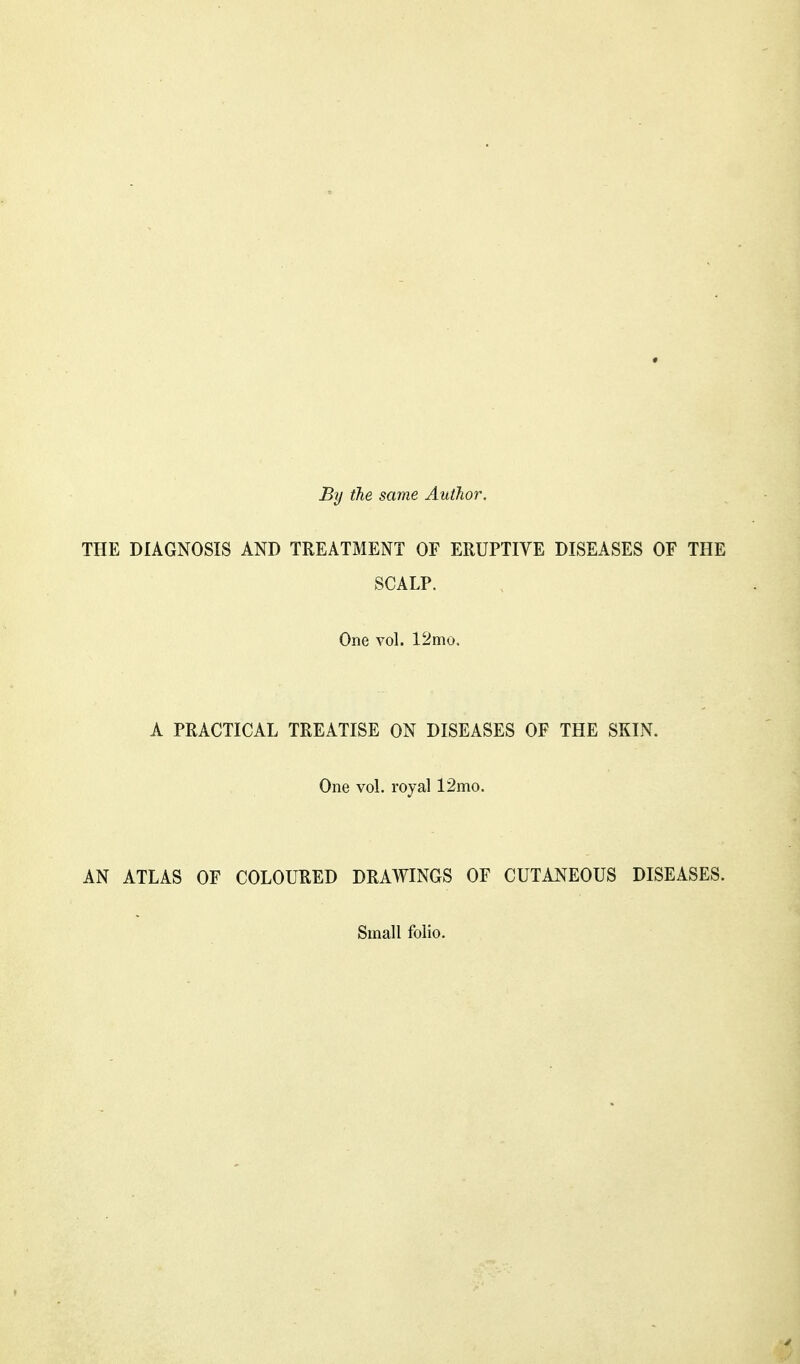 By the same AutJior. THE DIAGNOSIS AND TREATMENT OF ERUPTIVE DISEASES OF THE SCALP. One vol. 12mo. A PRACTICAL TREATISE ON DISEASES OF THE SKIN. One voL royal 12mo. AN ATLAS OF COLOURED DRAWINGS OF CUTANEOUS DISEASES. Small folio.