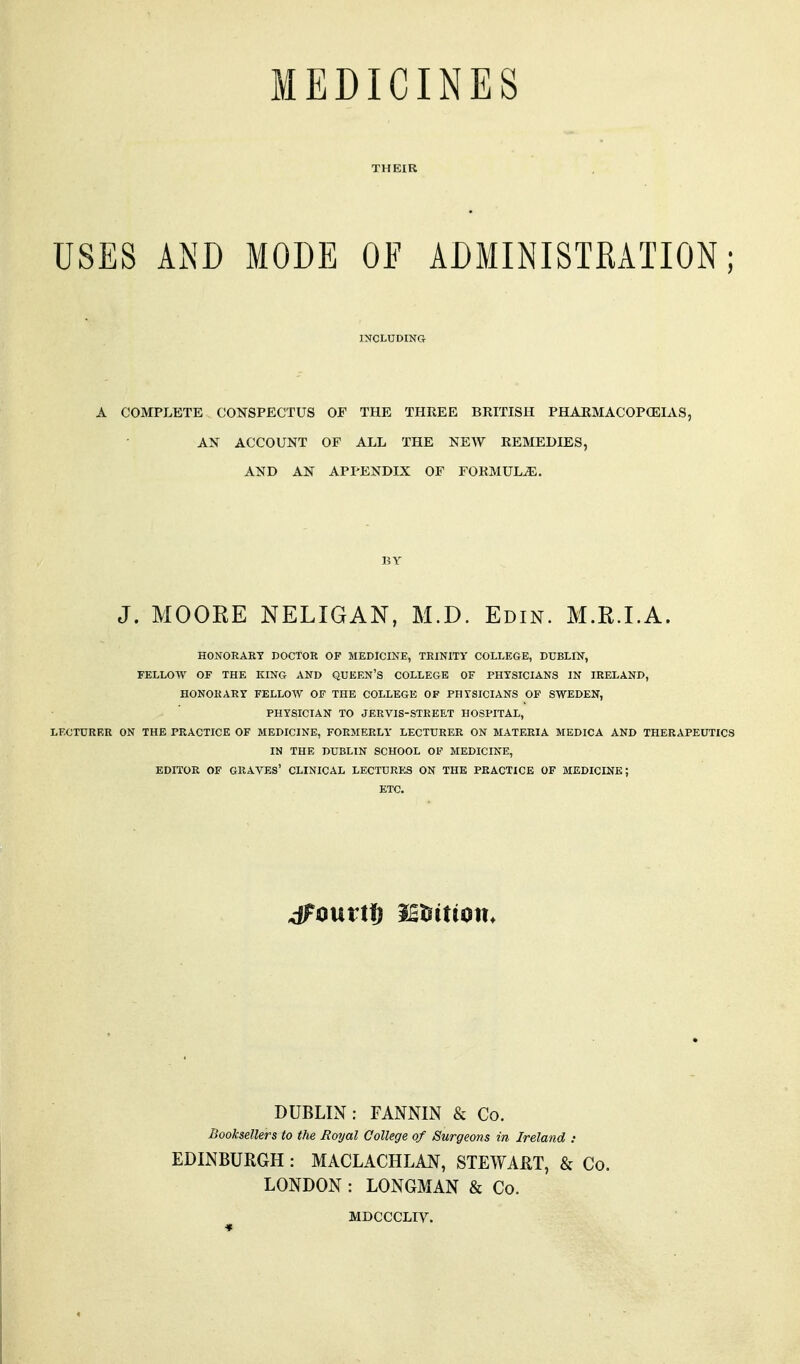 MEDICINES THEIR USES AND MODE OF ADMINISTRATION; INCLUDING A COMPLETE CONSPECTUS OF THE THREE BRITISH PHARMACOPCEIAS, AN ACCOUNT OF ALL THE NEW REMEDIES, AND AN APPENDIX OF FORMULA. BY J. MOORE NELIGAN, M.D. Edin. M.R.I.A. HONORART DOCTOR OF MEDICINE, TRINITY COLLEGE, DUBLIN, FELLOW OF THE KING AND QUEEN'S COLLEGE OF PHYSICIANS IN IRELAND, HONORARY FELLOW OF THE COLLEGE OF PHYSICIANS OP SWEDEN, PHYSICIAN TO JERVIS-STREET HOSPITAL, LECTURER ON THE PRACTICE OF MEDICINE, FORMERLY LECTURER ON MATERIA MEDICA AND THERAPEUTICS IN THE DUBLIN SCHOOL OF MEDICINE, EDITOR OF graves' CLINICAL LECTURES ON THE PRACTICE OF MEDICINE; ETC. DUBLIN: FANNIN & Co. Booksellers to the Royal College of Surgeons in Ireland : EDINBURGH : MACLACHLAN, STEWAUT, & Co. LONDON : LONGMAN & Co. MDCCCLIV.