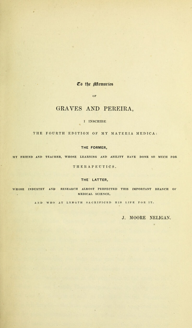 Co tf^e Mtvxorm OF GRAVES AND PEREIRA, I INSCRIBE THE FOURTH EDITION OF MY MATERIA MEDICA: THE FORMER, MY FRIEND AND TEACHBR, WHOSE LEARNING AND ABILITY HAVE DONE SO MUCH FOR THERAPEUTICS. THE LATTER, WHOSE INDUSTRY AND RESEARCH ALMOST PERFECTED THIS IMPORTANT BRANCH 01 MEDICAL SCIENCE, AND WHO AT LENGTH SACRIFICED HIS LIFE FOR IT. J. MOORE NELIGAN.