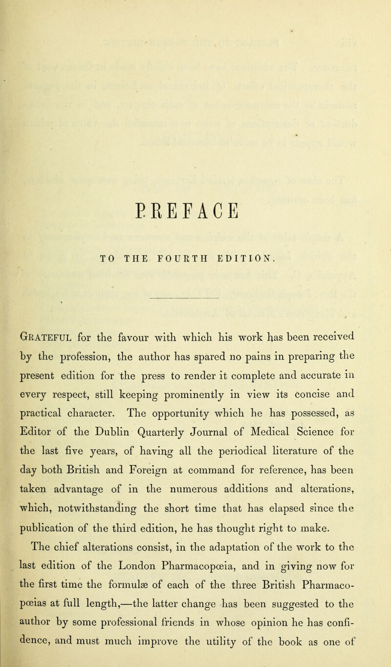 PREFACE TO THE FOURTH EDITION. Grateful for the favour with which his work has been received by the profession, the author has spared no pains in preparing the present edition for the press to render it complete and accurate in every respect, still keeping prominently in view its concise and practical character. The opportunity which he has possessed, as Editor of the Dublin Quarterly Journal of Medical Science for the last five years, of having all the periodical literature of the day both British and Foreign at command for reference, has been taken advantage of in the numerous additions and alterations, which, notwithstanding the short time that has elapsed since the publication of the third edition, he has thought right to make. The chief alterations consist, in the adaptation of the work to the last edition of the London Pharmacopoeia, and in giving now for the first time the formulae of each of the three British Pharmaco- poeias at full length,—the latter change has been suggested to the author by some professional friends in whose opinion he has confi- dence, and must much improve the utility of the book as one of