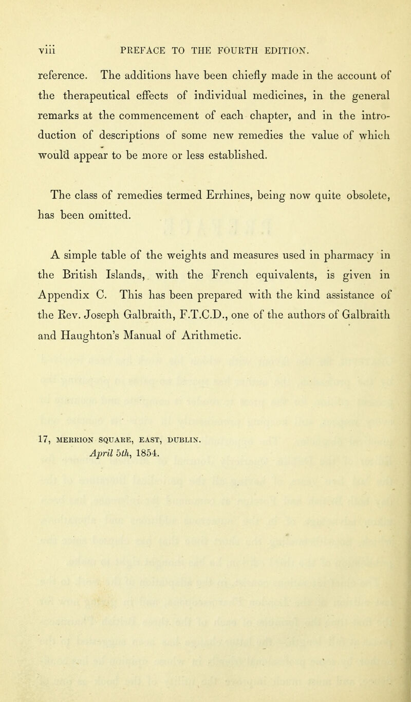 reference. The additions have been chiefly made in the account of the therapeutical eflects of individual medicines, in the general remarks at the commencement of each chapter, and in the intro- duction of descriptions of some new remedies the value of which would appear to be more or less established. The class of remedies termed Errhines, being now quite obsolete, has been omitted. A simple table of the weights and measures used in pharmacy in the British Islands, with the French equivalents, is given in Appendix C. This has been prepared with the kind assistance of the Kev. Joseph Galbraith, F.T.C.D., one of the authors of Galbraith and Haughton's Manual of Arithmetic. 17, MERRION SQUARE, EAST, DUBLIN. April bth, 1854.
