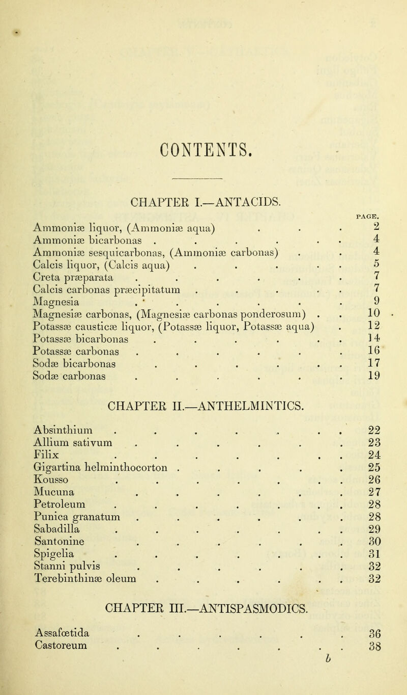 CONTENTS. CHAPTER I.—ANTACIDS. PAGE. Ammonise liquor, (Ammonise aqua) ... 2 Ammoniag bicarboiias . . . . . . 4 Amraonise sesquicarbonas, (AininoniEe carbonas) . . 4 Calcis liquor, (Calcis aqua) . . . . . 5 Creta prasparata . . . ... .7 Calcis carbonas prsecipitatum . . . . . 7 Magnesia . ' . . . . .9 Magnesise carbonas, (Magnesige carbonas ponderosum) . . 10 • Potass93 causticee liquor, (PotassEe liquor, Potassse aqua) . 12 Potassse bicarbonas . . . . ..14 Potass^ carbonas . . . . . .16 Sodse bicarbonas . . . . . . 17 Sod^e carbonas . . . . . .19 CHAPTER XL—ANTHELMINTICS. Absinthium . . . . ., . . 22 Allium sativum ...... 23 Filix . . . . . . . 24 Gigartina helmintbocorton ... . . .25 Kousso . . . . . . . 26 Mucuna ...... 27 Petroleum . . . . . . . 28 Punica granatum . . . . . .28 Sabadilla . . . . . . . 29 Santonine . . . . . 30 Spigelia . . . . . . . 31 Stanni pulvis . . . . . .32 Terebinthinse oleum . . . . . . 32 CHAPTER HI.—ANTISPASMODICS. Assafoetida . . . . . ,36 Castoreum . . . . . . . 38 h