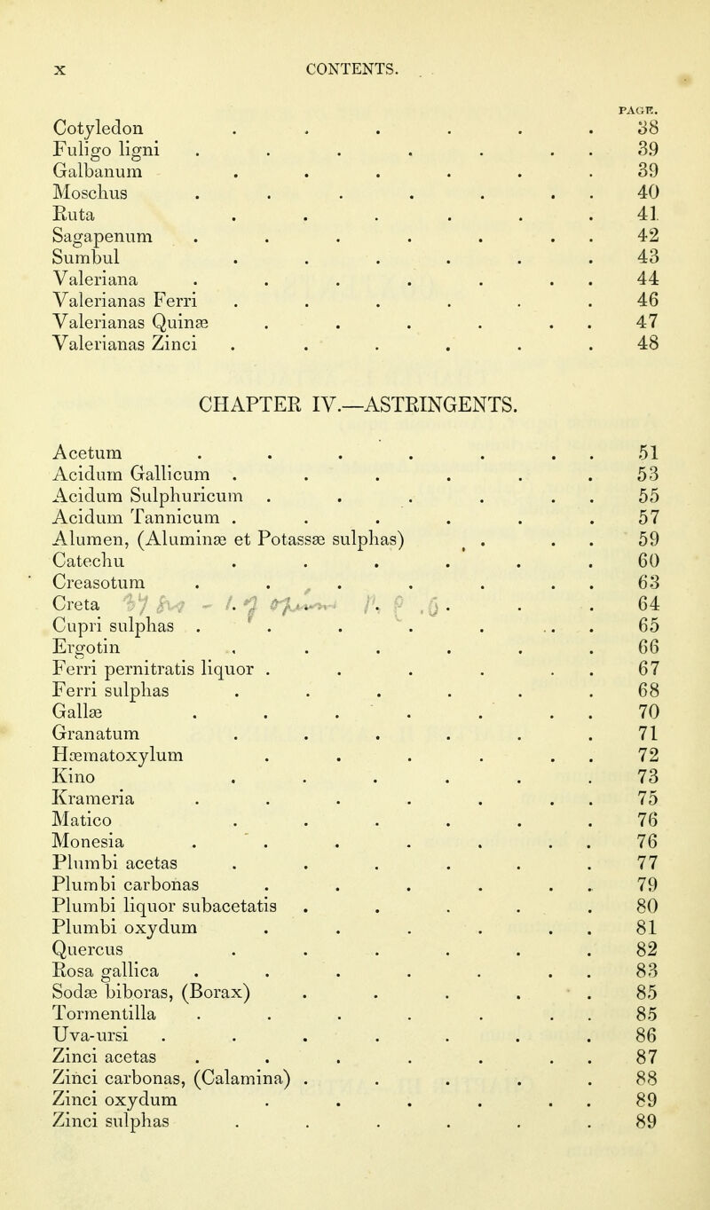 PAGE. Cotyledon ...... 08 Fuligo ligni . . . . . . . 3.9 Galbanum ...... 39 Moschus . . . . . . . 40 Euta ...... 41 Sagapenum . . . . . . . 42 Sumbul ...... 43 Valeriana . . . . . . . 44 Valerianas Ferri ...... 46 Valerianas Quinse . . . . . . 47 Valerianas Zinci . . . . . .48 CHAPTER IV.—ASTRINGENTS. Acetum . . . . . . . 51 Acidum Gallicum . . . . . .53 Acidum Sulphuricum . . . . . . 55 Acidum Tannicum . . . . . .57 Alumen, (Aluminse et Potassse sulphas) ^ . . . 59 Catechu ...... 60 Creasotura . . ^ . . . . . 63 Creta L - ( ,Q - • • 64 Cupri sulphas . . . . . ... 65 Ergotin , ..... 66 Ferri pernitratis liquor . . . . . . 67 Ferri sulphas . . . . . .68 Gall£e . . . . .  . . 70 Granatum ...... 71 Hjeraatoxylum . . . . . . 72 Kino ...... 73 Kraraeria . . . . . . . 75 Matico ...... 76 Monesia .  . , . . . . 76 Plumbi acetas ...... 77 Plumbi carbonas . . . . ... 79 Plumbi liquor subacetatis . . . . .80 Plumbi oxydum . . . . . . 81 Quercus ...... 82 Rosa gallica . . . . . . . 83 Sodas biboras, (Borax) . . . . ■ . 85 Tormentilla . . . . . . . 85 Uva-ursi ....... 86 Zinci acetas . . . . . . . 87 Zinci carbonas, (Calamina) . . . . .88 Zinci oxydum . . . . . . 89 Zinci sulphas . . . . . .89