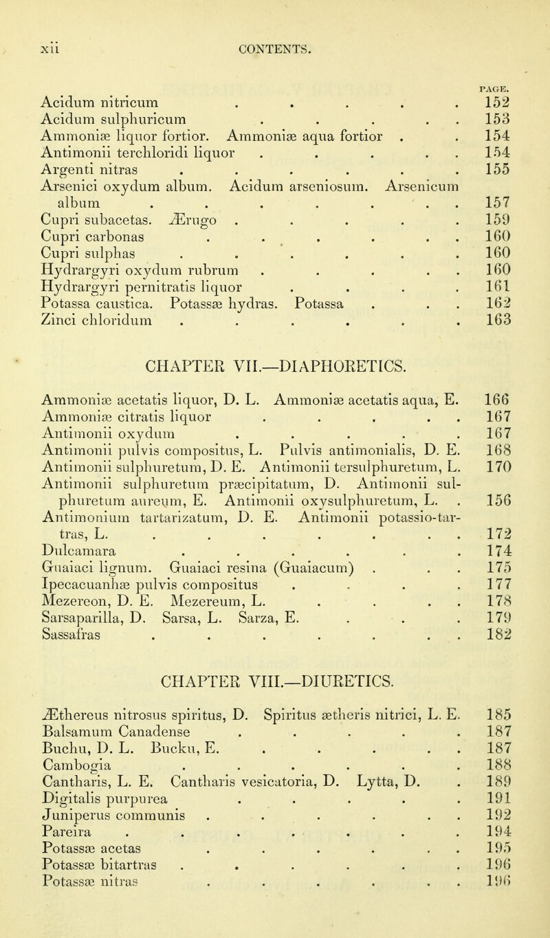 PAGE. Acidum nitricum . . . . .152 Acidum sulphuricum . . . . . 153 Ammoniae liquor fortior. Ammonise aqua fortior . .154 Antimonii terchloridi liquor . . . . . 154 Argenti nitras . . . . . .155 Arsenici oxydum album. Acidum arseniosum. Arsenicum album . . . . . . . 157 Cupri subacetas. ^rugo . . . . .159 Cupri carbonas . . , . . . 160 Cupri sulplias . . . . . .160 Hydrargyri oxydum rubrum . . . . . 160 Hydrargyri pernitratis liquor . . . .161 Potassa caustica. Potassae hydras. Potassa . . . 162 Zinci cliloridum . . . , . .163 CHAPTER VII.—DIAPHORETICS. Ammonias acetatis liquor, D. L. Ammonige acetatis aqua, E. 166 Ammonias citratis liquor . . . . . 167 Antimonii oxydum . . . . .167 Antimonii pulvis compositus, L. Pulvis antimonialis, D. E. 168 Antimonii sulpburetum, D. E. Antimonii tersulphuretum, L. 170 Antimonii sulphuretum praecipitatum, D. Antimonii sul- pburetum aureum, E. Antimonii oxysulphuretum, L. . 156 Antimonium tartarizatum, D. E. Antimonii potassio-tar- tras, L. . . . . . . . 172 Dulcamara . . . . . .174 Guaiaci lignum. Guaiaci resina (Guaiacum) . . . 175 Ipecacuanhas pulvis compositus . . . .177 Mezereon, D. E. Mezereum, L. . . . . 178 Sarsaparilla, D. Sarsa, L. Sarza, E. . • . .179 Sassafras . . . . . . . 182 CHAPTER Vm.—DIURETICS. ^thereus nitrosus spiritus, D. Spiritus setheris nitrici, L. E. 185 Balsamum Canadense ..... 187 Buchu, D. L. Bucku, E. . . . . . 187 Cambogia ...... 188 Cantharis, L. E. Cantharis vesicatoria, D. Lytta, D. . 189 Digitalis purpurea . . . . .191 Juniperus communis . . . . . . 192 Pareira . . . . . . .194 Potassas acetas . . . . . . 195 Potassas bitartras . . . . . .196 Potassae nitras . . . . . . 196
