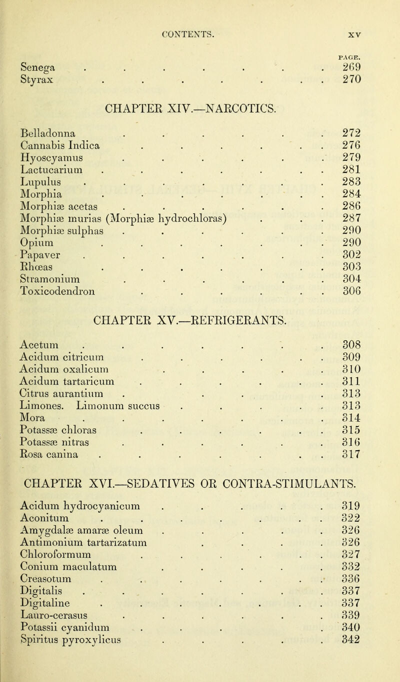 Senega . . . . . ' . . 269 Styrax . . . . . . . 270 CHAPTER XIV.—NARCOTICS. Belladonna . . . . . .272 Cannabis Indica . . . ... 276 Hyoscyamus ...... . 279 Lactucarium . . . . . . . 281 Lupulus ....... 283 Morphia . • . . ... 284 Morphias acetas ...... 286 Morphine murias (Morphias hydrochloras) . . . 287 Morphiee sulphas ...... 290 Opium . . . . . . . 290 Papaver . . . ... . .302 Rhoeas . . . . . . . 303 Stramonium ...... 304 Toxicodendron . . . ... 306 CHAPTER XV.—REFRIGERANTS. Acetum ....... 308 Acidum citricum . . . . . . 309 Acidum oxalicum . . . . .310 Acidum tartaricum . . . . . . 311 Citrus aurantium . . . .313 Limones. Limonum succus . . . . . 313 Mora ....... 314 Potassge chloras . . . . . . 315 Potassse nitras . . . . . .316 Rosa canina . . . . . . . 317 CHAPTER XVI.—SEDATIVES OR CONTRA-STIMULANTS. Acidum hydrocyanicum . . . . . 319 Aconitum . . . . . . . 322 Amygdalae amarae oleum . . . . .326 Antimonium tartarizatum .... 326 Chloroformum . . . . . . 327 Conium maculatum ..... 332 Creasotum . . . . . . .• 336 Digitalis . ... . . . .337 Digitaline . . . . . . . 337 Lauro-cerasus ...... 339 Potassii cyanidum ... . 340 Spiritus pyroxylicus ..... 342