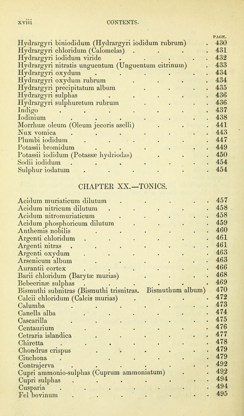 PAGE. Hydrargjri biniodidum (Hydrargyri iodidum rubrum) . 430 Hydrargyri cbloridum (Calomelas) .... 431 Hydrargyri iodidum viride . . . . . 432 Hydrargyri nitratis unguentum (Unguentum citrinum) . 433 Hydrargyri oxydum . . . . . . 434 Hydrargyri oxydum rubrum .... 434 Hydrargyri precipitatum album . . . . 435 Hydrargyri sulphas ..... 436 Hydrargyri sulpliuretura rubrum . . . . 436 Indigo ....... 437 lodinium . . . . . . . 438 Morrhuse oleum (Oleum jecoris aselli) . .  . 441 Nux vomica . . . . . . . 443 Plumbi iodidum . . - . . . . 447 Potassii bromidum . . . . . . 449 Potassii iodidum (Potassse hydriodas) . . . 450 Sodii iodidum . . . . . . . 454 Sulphur iodatum ...... 454 CHAPTER XX.—TONICS. Acidum muriaticum dilutum . . . . . 457 Acidum nitricum dilutum . . . . .458 Acidum nitromuriaticum . . . . . 458 Acidum phosphoricum dilutum . . , . .459 Anthemis nobilis . . . . . . 460 Argenti chloridum . . . . . .461 Argenti nitras . . . . . . . 461 Argenti oxydum . . . . . .463 Arsenicum album . . . . . . 463 Aurantii cortex . . .... 466 Barii chloridum (Baryta3 murias) . . . . 468 Bebeerinse sulphas . . . . . .469 Bismuthi subnitras (Bismuthi trisnitras. Bismuthum album) 470 Calcii chloridum (Calcis murias) .... 472 Calumba 473 Canellaalba ..... • 474 Cascarilla . . . . . . . 475 Centaurium . . . . . .476 Cetraria islandica . . . • • • 477 Chiretta 478 Chondrus crispus . . . . • • 479 Cinchona . . . . ' . .479 Contrajerva . . . . ... 492 Cupri ammonio-sulphas (Cuprum ammoniatum) . . 492 Cupri sulphas . . . . . . . 494 Cusparia . . . . . . .494 Pel bovinum . . . ' . ... 495