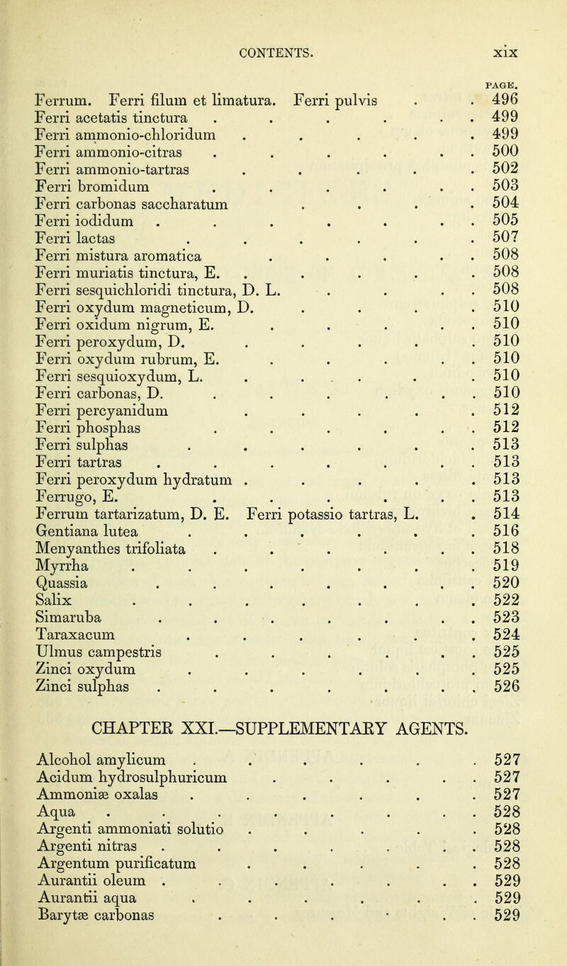 PAGE. Ferrum. Ferri filum et limatura. Ferri pulvis . . 496 Ferri acetatis tinctura . . . . . . 499 Ferri ammonio-chloridum . . . . .499 Ferri ammonio-citras . . . . . . 500 Ferri ammonio-tartras ..... 502 Ferri bromidum . . . . . . 503 Ferri carbonas saccharatum . . . . 504 Ferri iodidum . . . . . . . 505 Ferri lactas . . . . . .507 Ferri mistura aromatica . . . . . 508 Ferri muriatis tinctura, E. . . . . . 508 Ferri sesquicbloridi tinctura, D. L. . . . . 508 Ferri oxydum magneticum, D. . . . .510 Ferri oxidum nigrum, E. . . . . . 510 Ferri peroxydum, D. . . . . .510 Ferri oxydum rubrum, E. . . . . . 510 Ferri sesquioxydum, L. . ... . .510 Ferri carbonas, D. . . . . . . 510 Ferri percyanidum . . . . .512 Ferri phosphas . . . . . . 512 Ferri sulphas . . . . . .513 Ferri tariras . . . . . . . 513 Ferri peroxydum hydratum . . . . .513 Ferrugo, E. . . . ... 513 Ferrum tartarizatum, D. E. Ferri potassio tartras, L. .514 Gentiana lutea . . . . . .516 Menyantlies trifoliata . . ' . . . . 518 Myrrha . . . . . . .519 Quassia . . . . . . . 520 Salix . . . . . . .522 Simaruba . . ■ . . . . . 523 Taraxacum . . . . . . 524 Ulmus campestris . . . . . . 525 Zinci oxydum ...... 525 Zinci sulphas . . . . . . . 526 CHAPTER XXL—SUPPLEMENTARY AGENTS. Alcohol amylicum . . . . . .527 Acidum hydrosulphuricum . . . . . 527 Ammonias oxalas . . . . . .527 Aqua ........ 528 Argenti ammoniati solutio . . . . .528 Argenti nitras . . . . . . . 528 Argentum purificatum . . . . .528 Aurantii oleum . . . . . . . 529 Aurantii aqua ...... 529 Barytse carbonas . . . • . . 529