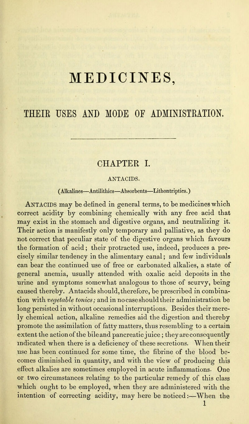 MEDICINES, THEIR USES AND MODE OF ADMINISIEATION. CHAPTER I. ANTACIDS. (Alkalines—Antilithics—^Absorbents—Lithontriptics.) Antacids may be defined in general terms, to be medicines wbicli correct acidity by combining chemically with any free acid that may exist in the stomach and digestive organs, and neutralizing it. Their action is manifestly only temporary and palliative, as they do not correct that peculiar state of the digestive organs which favours the formation of acid; their protracted use, indeed, produces a pre- cisely similar tendency in the alimentary canal; and few individuals can bear the continued use of free or carbonated alkalies, a state of general anemia, usually attended with oxalic acid deposits in the urine and symptoms somewhat analogous to those of scurvy, being caused thereby. Antacids should, therefore, be prescribed in combina- tion with vegetable tonics; and in no case should their administration be long persisted in without occasional interruptions. Besides their mere- ly chemical action, alkaline remedies aid the digestion and thereby promote the assimilation of fatty matters, thus resembling to a certain extent the action of the bile and pancreatic juice ; they are consequently indicated when there is a deficiency of these secretions. When their use has been continued for some time, the fibrine of the blood be- comes diminished in quantity, and with the view of producing this effect alkalies are sometimes employed in acute inflammations. One or two circumstances relating to the particular remedy of this class which ought to be employed, when they are administered with the intention of correcting acidity, may here be noticed —When the