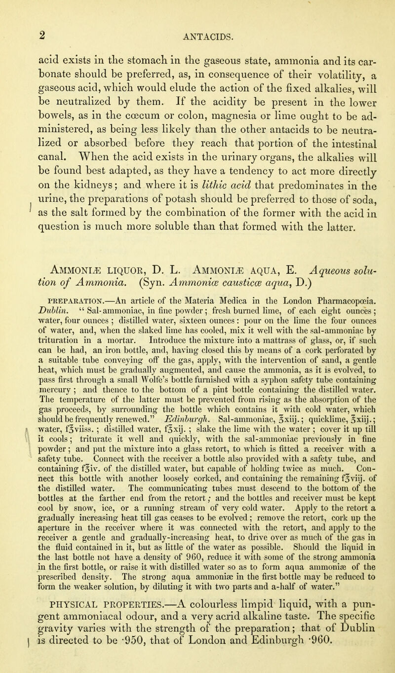 acid exists in tlie stomacli in the gaseous state, ammonia and its car- bonate should be preferred, as, in consequence of their volatility, a gaseous acid, which would elude the action of the fixed alkalies, will be neutralized by them. If the acidity be present in the lower bowels, as in the coecum or colon, magnesia or lime ought to be ad- ministered, as being less likely than the other antacids to be neutra- lized or absorbed before they reach that portion of the intestinal canal. When the acid exists in the urinary organs, the alkalies will be found best adapted, as they have a tendency to act more directly on the kidneys; and where it is litliic acid that predominates in the iirine, the preparations of potash should be preferred to those of soda, as the salt formed by the combination of the former with the acid in question is much more soluble than that formed with the latter. Ammonite liquor, D. L. Ammonia aqua, E. Aqueous solu- tion of Ammonia. (Syn. Ammonice causticce aqua, D.) PREPARATION.—An article of the Materia Medica in the London Pharmacopoeia. Dublin.  Sal-ammoniac, in fine powder; fresh burned lime, of each eight ounces; water, four ounces ; distilled water, sixteen ounces : pour on the lime the four ounces of water, and, when the slaked lime has cooled, mix it well with the sal-ammoniac by trituration in a mortar. Introduce the mixture into a mattrass of glass, or, if such can be had, an iron bottle, and, having closed this by means of a cork perforated by a suitable tube conveying off the gas, apply, with the intervention of sand, a gentle heat, which must be gradually augmented, and cause the ammonia, as it is evolved, to pass first through a small Wolfe's bottle furnished with a syphon safety tube containing mercury ; and thence to the bottom of a pint bottle containing the distilled water. The temperature of the latter must be prevented from rising as the absorption of the gas proceeds, by surrounding the bottle which contains it with cold water, which should be frequently renewed. Edinburgh. Sal-ammoniac, §xiij.; quicklime, §xiij.; ? water, f^viiss, ; distilled water, f^xij. ; slake the lime with the water ; cover it up till it cools; triturate it well and quickly, with the sal-ammoniac previously in fine powder; and put the mixture into a glass retort, to which is fitted a receiver with a safety tube. Connect with the receiver a bottle also provided with a safety tube, and containing f^iv. of the distilled water, but capable of holding twice as much. Con- nect this bottle with another loosely corked, and containing the remaining f^viij. of the distilled water. The communicating tubes must descend to the bottom of the bottles at the farther end from the retort; and the bottles and receiver must be kept cool by snow, ice, or a running stream of very cold water. Apply to the retort a gradually increasing heat till gas ceases to be evolved ; remove the retort, cork up the aperture in the receiver where it was connected with the retort, and apply to the receiver a gentle and gradually-increasing heat, to drive over as much of the gas in the fluid contained in it, but as little of the water as possible. Should the liquid in the last bottle not have a density of 960, reduce it with some of the strong ammonia in the first bottle, or raise it with distilled water so as to form aqua ammonias of the prescribed density. The strong aqua ammonise in the first bottle may be reduced to form the weaker solution, by diluting it with two parts and a-half of water. PHYSICAL PROPERTIES.—A colourless limpid liquid, with a pun- gent ammoniacal odour, and a very acjid alkaline taste. The specific gravity varies with the strength of the preparation; that of Dublin J is directed to be -950, that of London and Edinburgh -960.