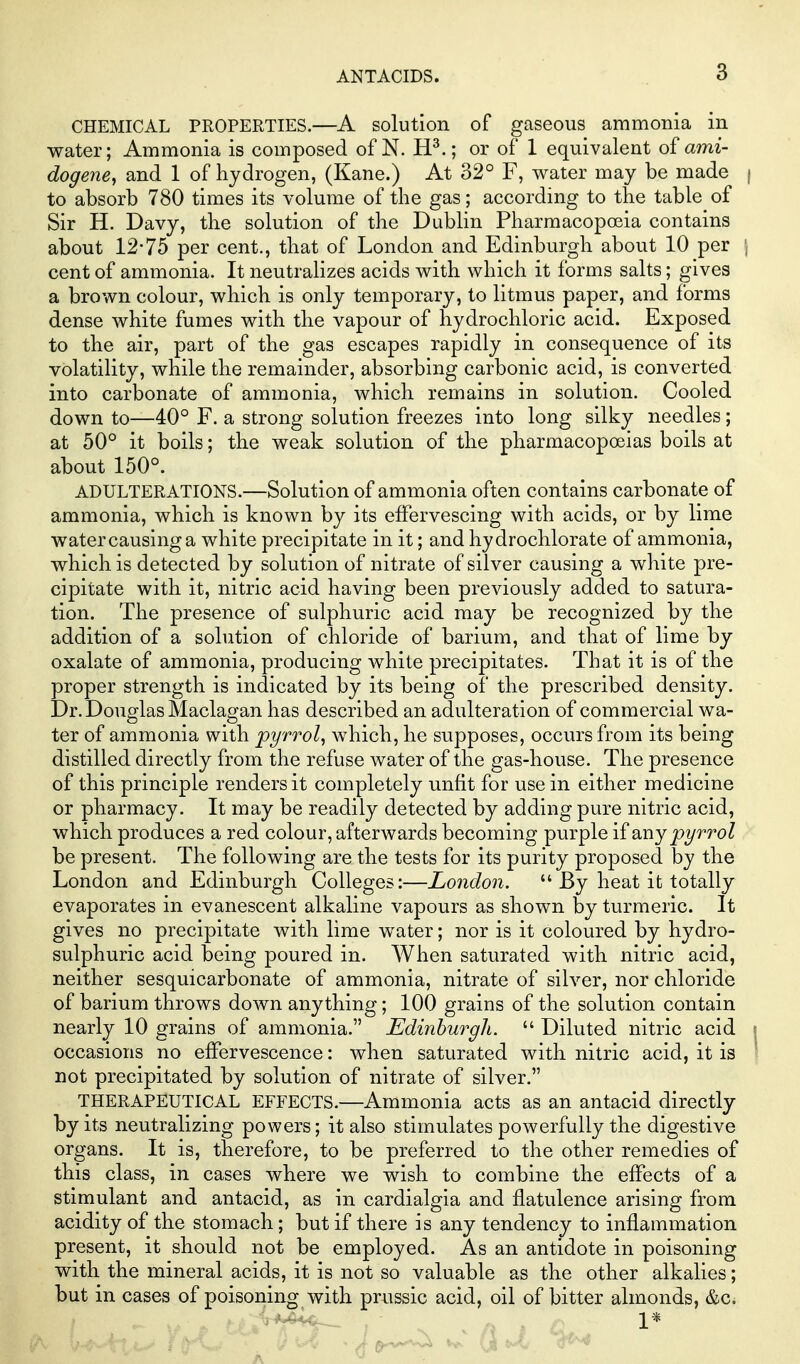 CHEMICAL PROPERTIES.—A solution of gaseous ammonia in water; Ammonia is composed of N. H^.; or of 1 equivalent of mm- dogene, and 1 of hydrogen, (Kane.) At 32° F, water may be made | to absorb 780 times its volume of the gas; according to the table of Sir H. Davy, the solution of the Dublin Pharmacopoeia contains about 12-75 per cent., that of London and Edinburgh about 10 per \ cent of ammonia. It neutralizes acids with which it forms salts; gives a brown colour, which is only temporary, to litmus paper, and forms dense white fumes with the vapour of hydrochloric acid. Exposed to the air, part of the gas escapes rapidly in consequence of its volatility, while the remainder, absorbing carbonic acid, is converted into carbonate of ammonia, which remains in solution. Cooled down to—40° F. a strong solution freezes into long silky needles; at 50° it boils; the weak solution of the pharmacopoeias boils at about 150°. ADULTERATIONS.—Solution of ammonia often contains carbonate of ammonia, which is known by its effervescing with acids, or by lime watercausinga white precipitate in it; and hydrochlorate of ammonia, which is detected by solution of nitrate of silver causing a white pre- cipitate with it, nitric acid having been previously added to satura- tion. The presence of sulphuric acid may be recognized by the addition of a solution of chloride of barium, and that of lime by oxalate of ammonia, producing white precipitates. That it is of the proper strength is indicated by its being of the prescribed density. Dr. Douglas Maclagan has described an adulteration of commercial wa- ter of ammonia with pyrt-'ol, which, he supposes, occurs from its being distilled directly from the refuse water of the gas-house. The presence of this principle renders it completely unfit for use in either medicine or pharmacy. It may be readily detected by adding pure nitric acid, which produces a red colour, afterwards becoming purple i£ any pyrrol be present. The following are the tests for its purity proposed by the London and Edinburgh Colleges:—London. By heat it totally evaporates in evanescent alkaline vapours as shown by turmeric. It gives no precipitate with lime water; nor is it coloured by hydro- sulphuric acid being poured in. When saturated with nitric acid, neither sesquicarbonate of ammonia, nitrate of silver, nor chloride of barium throws down anything; 100 grains of the solution contain nearly 10 grains of ammonia. Edinburgh. Diluted nitric acid occasions no effervescence: when saturated with nitric acid, it is not precipitated by solution of nitrate of silver. THERAPEUTICAL EFFECTS.—Ammonia acts as an antacid directly by its neutralizing powers; it also stimulates powerfully the digestive organs. It is, therefore, to be preferred to the other remedies of this class, in cases where we wish to combine the effects of a stimulant and antacid, as in cardialgia and flatulence arising from acidity of the stomach; but if there is any tendency to inflammation present, it should not be employed. As an antidote in poisoning with the mineral acids, it is not so valuable as the other alkalies; but in cases of poisoning with prussic acid, oil of bitter almonds, &c. 1*