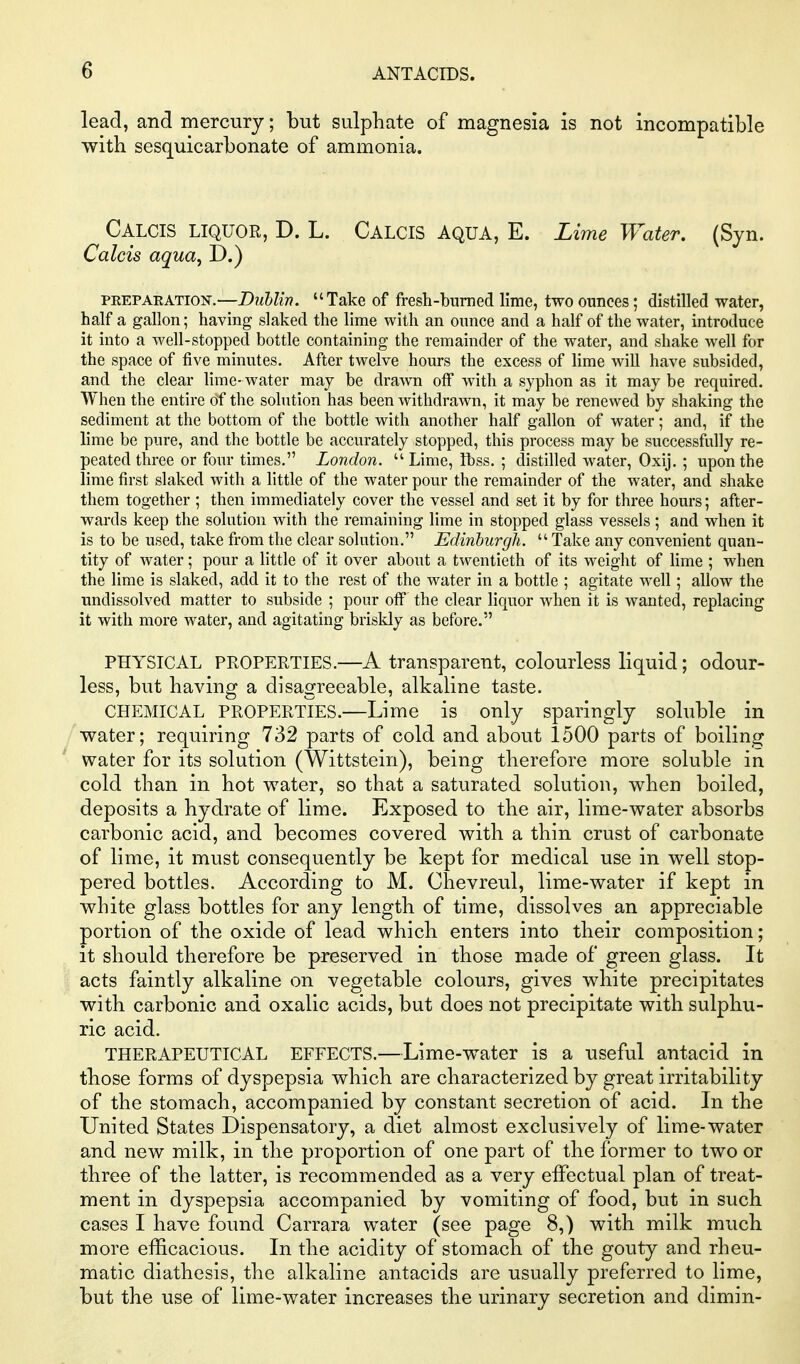 lead, and mercury; but sulphate of magnesia is not incompatible with sesquicarbonate of ammonia. Calcis liquor, D. L. Calcis aqua, E. Lime Water. (Syn. Calcis aqua^ D.) PEEPAEATION.—Dublin. Take of fresh-burned lime, two ounces; distilled water, half a gallon; having slaked the lime with an ounce and a half of the water, introduce it into a well-stopped bottle containing the remainder of the water, and shake well for the space of five minutes. After twelve hours the excess of lime will have subsided, and the clear lime- water may be drawn off with a syphon as it may be required. When the entire of the solution has been withdrawn, it may be renewed by shaking the sediment at the bottom of the bottle with another half gallon of water; and, if the lime be pure, and the bottle be accurately stopped, this process may be successfully re- peated three or four times. London. Lime, Ibss. ; distilled water, Oxij. ; upon the lime first slaked with a little of the water pour the remainder of the water, and shake them together ; then immediately cover the vessel and set it by for three hours; after- wards keep the solution with the remaining lime in stopped glass vessels; aud when it is to be used, take from the clear solution. Edinburgh. Take any convenient quan- tity of water; pour a little of it over about a twentieth of its weight of lime ; when the lime is slaked, add it to the rest of the water in a bottle ; agitate well; allow the undissolved matter to subside ; pour off the clear liquor when it is wanted, replacing it with more water, and agitating briskly as before. PHYSICAL PROPERTIES.—A transparent, colourless liquid; odour- less, but having a disagreeable, alkaline taste. CHEMICAL PROPERTIES.—Lime is only sparingly soluble in water; requiring 732 parts of cold and about 1500 parts of boiling water for its solution (Wittstein), being therefore more soluble in cold than in hot water, so that a saturated solution, when boiled, deposits a hydrate of lime. Exposed to the air, lime-water absorbs carbonic acid, and becomes covered with a thin crust of carbonate of lime, it must consequently be kept for medical use in well stop- pered bottles. According to M. Chevreul, lime-water if kept in white glass bottles for any length of time, dissolves an appreciable portion of the oxide of lead which enters into their composition; it should therefore be preserved in those made of green glass. It acts faintly alkaline on vegetable colours, gives white precipitates with carbonic and oxalic acids, but does not precipitate with sulphu- ric acid. THERAPEUTICAL EFFECTS.—Lime-water is a useful antacid in those forms of dyspepsia which are characterized by great irritability of the stomach, accompanied by constant secretion of acid. In the United States Dispensatory, a diet almost exclusively of lime-water and new milk, in the proportion of one part of the former to two or three of the latter, is recommended as a very effectual plan of treat- ment in dyspepsia accompanied by vomiting of food, but in such cases I have found Carrara water (see page 8,) with milk much more efficacious. In the acidity of stomach of the gouty and rheu- matic diathesis, the alkaline antacids are usually preferred to lime, but the use of lime-water increases the urinary secretion and dimin-