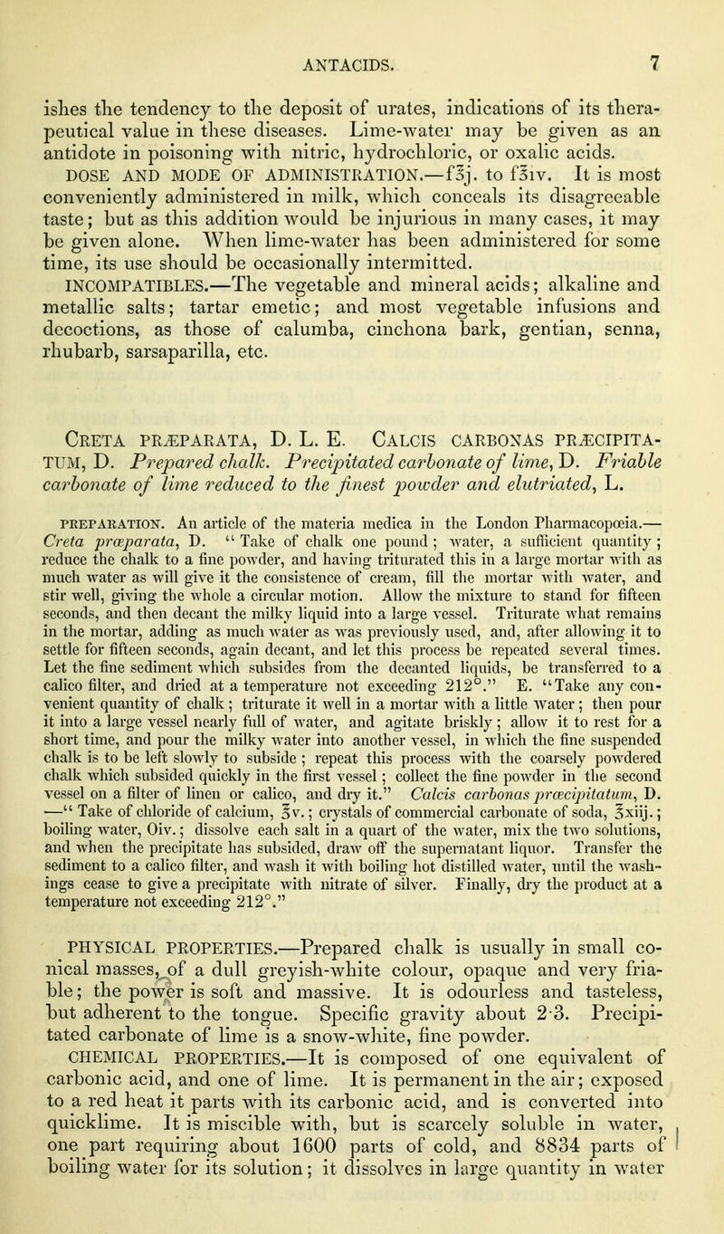 islies tlie tendency to tlie deposit of urates, indications of its tliera- peutical value in these diseases. Lime-water may be given as an antidote in poisoning with nitric, hydrochloric, or oxalic acids. DOSE AND MODe'oF ADMINISTRATION.—f^j. to f^iv. It is most conveniently administered in milk, which conceals its disagreeable taste; but as this addition would be injurious in many cases, it may be given alone. When lime-water has been administered for some time, its use should be occasionally intermitted. INCOMPATIBLES.—The vegetable and mineral acids; alkaline and metallic salts; tartar emetic; and most vegetable infusions and decoctions, as those of calumba, cinchona bark, gentian, senna, rhubarb, sarsaparilla, etc. Creta pr^parata, D. L. E. Calcis carbonas pr^cipita- TUM, D. Prepared chalk. Precipitated carbonate of lime, T>. Friable carbonate of lime reduced to the finest powder and elutriated, L. PEEPAKATION. All article of the materia medica in the London Pharmacopoeia.— Creta prceparata, D.  Take of chalk one pomid ; water, a sufficient quantity ; reduce the chalk to a fine powder, and having triturated this in a large mortar witli as much water as will give it the consistence of cream, fill the mortar with water, and stir well, giving the whole a circular motion. Allow the mixture to stand for fifteen seconds, and then decant the milky liquid into a large vessel. Triturate what remains in the mortar, adding as much water as was previously used, and, after allowing it to settle for fifteen seconds, again decant, and let this process be repeated several times. Let the fine sediment which subsides from the decanted liquids, be transferred to a calico filter, and dried at a temperature not exceeding 212°. E. Take any con- venient quantity of chalk ; triturate it well in a mortar with a little water; then pour it into a large vessel nearly full of water, and agitate briskly ; allow it to rest for a short time, and pour the milky water into another vessel, in which the fine suspended chalk is to be left slowly to subside ; repeat this process with the coarsely powdered chalk which subsided quickly in the first vessel; collect the fine powder in the second vessel on a filter of linen or calico, and dry it. Calcis carbonas pracipitatum^ D. — Take of chloride of calcium, 5v.; crystals of commercial carbonate of soda, Sxiij.; boiling water, Civ.; dissolve each salt in a quart of the water, mix the two solutions, and when the precipitate has subsided, draw ofi the supernatant liquor. Transfer the sediment to a calico filter, and wash it with boiling hot distilled water, until the wash- ings cease to give a precipitate with nitrate of silver. Finally, dry the product at a temperature not exceeding 212°. PHYSICAL PROPERTIES.—Prepared chalk is usually in small co- nical raasses,.of a dull greyish-white colour, opaque and very fria- ble; the power is soft and massive. It is odourless and tasteless, but adherent to the tongue. Specific gravity about 2-3. Precipi- tated carbonate of lime is a snow-white, fine powder. CHEMICAL PROPERTIES.—It is composed of one equivalent of carbonic acid, and one of lime. It is permanent in the air; exposed to a red heat it parts with its carbonic acid, and is converted into quicklime. It is miscible with, but is scarcely soluble in water, one part requiring about 1600 parts of cold, and 8834 parts of boiling water for its solution; it dissolves in large quantity in water