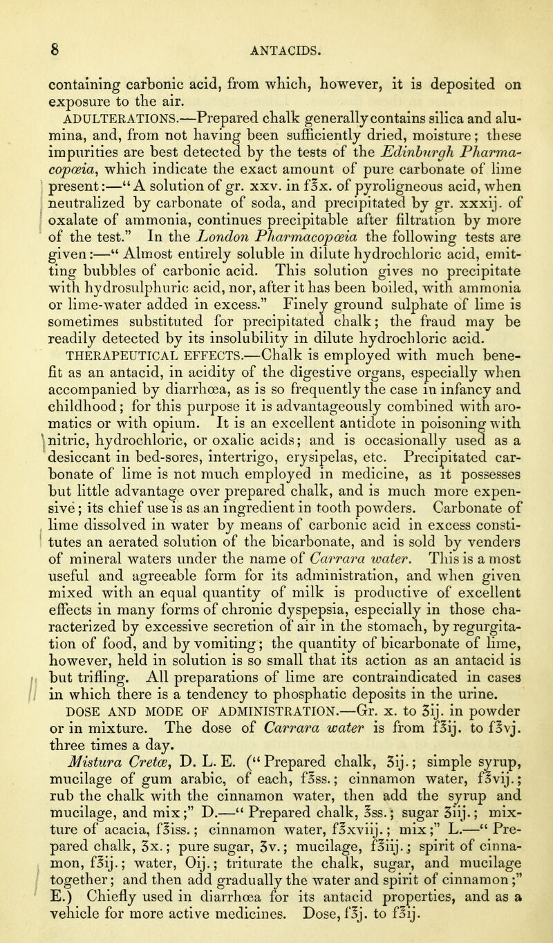 containing carbonic acid, from wbich, however, it is deposited on exposure to the air. ADULTERATIONS.—Prepared chalk generally contains silica and alu- mina, and, from not having been sufficiently dried, moisture; these impurities are best detected by the tests of the Edinburgh Pharma- copoeia, vrhich indicate the exact amount of pure carbonate of lime ' present:—A solution of gr. xxv. in fSx. of pyroligneous acid, when j neutralized by carbonate of soda, and precipitated by gr. xxxij. of ' oxalate of ammonia, continues precipitable after filtration by more of the test. In the London Pliarmacopoeia the following tests are given:— Almost entirely soluble in dilute hydrochloric acid, emit- ting bubbles of carbonic acid. This solution gives no precipitate with hydrosulphuric acid, nor, after it has been boiled, with ammonia or lime-water added in excess. Finely ground sulphate of lime is sometimes substituted for precipitated chalk; the fraud may be readily detected by its insolubility in dilute hydrochloric acid. THERAPEUTICAL EFFECTS.—Chalk is employed with much bene- fit as an antacid, in acidity of the digestive organs, especially when accompanied by diarrhoea, as is so frequently the case in infancy and childhood; for this purpose it is advantageously combined with aro- matics or with opium. It is an excellent antidote in poisoning with \ nitric, hydrochloric, or oxalic acids; and is occasionally used as a desiccant in bed-sores, intertrigo, erysipelas, etc. Precipitated car- bonate of lime is not much employed in medicine, as it possesses but little advantage over prepared chalk, and is much more expen- sive ; its chief use is as an ingredient in tooth powders. Carbonate of , lime dissolved in water by means of carbonic acid in excess consti- tutes an aerated solution of the bicarbonate, and is sold by venders of mineral waters under the name of Carrara water. This is a most useful and agreeable form for its administration, and when given mixed with an equal quantity of milk is productive of excellent effects in many forms of chronic dyspepsia, especially in those cha- racterized by excessive secretion of air in the stomach, by regurgita- tion of food, and by vomiting; the quantity of bicarbonate of lime, however, held in solution is so small that its action as an antacid is but trifling. All preparations of lime are contraindicated in cases in which there is a tendency to phosphatic deposits in the urine. DOSE AND MODE OF ADMINISTRATION.—Gr. X. to 3ij. in powder or in mixture. The dose of Carrara water is from f^ij. to fSvj. three times a day. Mistura Cretce, D. L. E. (Prepared chalk, 3ij.; simple syrup, mucilage of gum arabic, of each, fSss.; cinnamon water, f^vij.; rub the chalk with the cinnamon water, then add the syrup and mucilage, and mix; D.— Prepared chalk, ?ss.; sugar 51ij.; mix- ture of acacia, fSiss.; cinnamon water, fSxviij.; mix; L.— Pre- pared chalk, 3x.; pure sugar, 3v.; mucilage, fSiij.; spirit of cinna- mon, fSij.; water, Oij.; triturate the chalk, sugar, and mucilage together; and then add gradually the water and spirit of cinnamon; E.) Chiefly used in diarrhoea for its antacid properties, and as a vehicle for more active medicines. Dose, f^j. to f^ij.