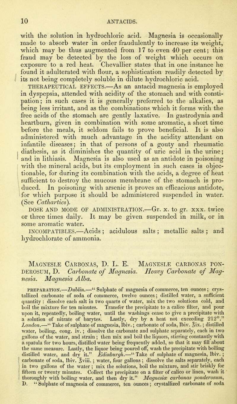 with tlie solution in hydrochloric acid. Magnesia is occasionally made to absorb water in order fraudulently to increase its weight, which may be thus augmented from ] 7 to even 40 per cent; this fraud may be detected by the loss of weight which occurs on exposure to a red heat. Chevallier states that in one instance he found it adulterated with flour, a sophistication readily detected by i its not being completely soluble in dilute hydrochloric acid. THERAPEUTICAL EFFECTS.—As an antacid magnesia is employed in dyspepsia, attended with acidity of the stomach and with consti- pation; in such cases it is generally preferred to the alkalies, as being less irritant, and as the combinations which it forms with the free acids of the stomach are gently laxative. In gastrodynia and heartburn, given in combination Avith some aromatic, a short time before the meals, it seldom fails to prove beneficial. It is also administered with much advantage in the acidity attendant on infantile diseases; in that of persons of a gouty and rheumatic diathesis, as it diminishes the quantity of uric acid in the urine; ' and in lithiasis. Magnesia is also used as an antidote in poisoning with the mineral acids, but its employment in such cases is objec- tionable, for during its combination with the acids, a degree of heat sufficient to destroy the mucous membrane of the stomach is pro- duced. In poisoning with arsenic it proves an efficacious antidote, for which purpose it should be administered suspended in water. (See Cathartics). DOSE AND MODE OF ADMINISTRATION.—Gr. x. to gr. xxx. twice or three times daily. It may be given suspended in milk, or in some aromatic water. INCOMPATIBLES.—Acids ; acidulous salts ; metallic salts ; and hydrochlorate of ammonia. Magnesia Carbonas, D. L. E. Magnesia carbonas pon- DEROSUM, D. Carbonate of 3Iagnesia. Heavy Carbonate of Mag- nesia. Magnesia Alba. PKEPAKATION.—Dublin.— Sulphate of magnesia of commerce, ten ounces; crys- tallized carbonate of soda of commerce, twelve ounces; distilled water, a sufficient quantity : dissolve each salt in two quarts of water, mix the two solutions cold, and boil the mixture for ten minutes. Transfer the precipitate to a calico filter, and pour upon it, repeatedly, boiling water, imtil the washings cease to give a precipitate with a solution of nitrate of barytes. Lastly, dry by a heat not exceeding 212°. London.— Take of sulphate of magnesia, Ihiv.; carbonate of soda, lt)iv. ^ix.; distilled water, boiling, cong. iv.; dissolve the carbonate and sulphate separately, each in two gallons of the water, and strain; then mix and boil the liquors, stirring constantly with a spatula for two hours, distilled water being frequently added, so that it may fill about the same measure. Lastly, the liquor being poured otf, wash the precipitate with boihng distilled water, and dry it. Edinburgh.— Take of sulphate of magnesia, Ibiv. ; carbonate of soda, ihiv. ^viii, ; water, four gallons; dissolve the salts separately, each in two gallons of the water ; mix the solutions, boil the mixture, and stir briskly for fifteen or twenty minutes. Collect the precipitate on a filter of calico or linen, wash it thoroughly with boiling water, and then dry it. Magnesioe carbonas ponderosum, D. Sulphate of magnesia of commerce, ten ounces; crystallized carbonate of soda