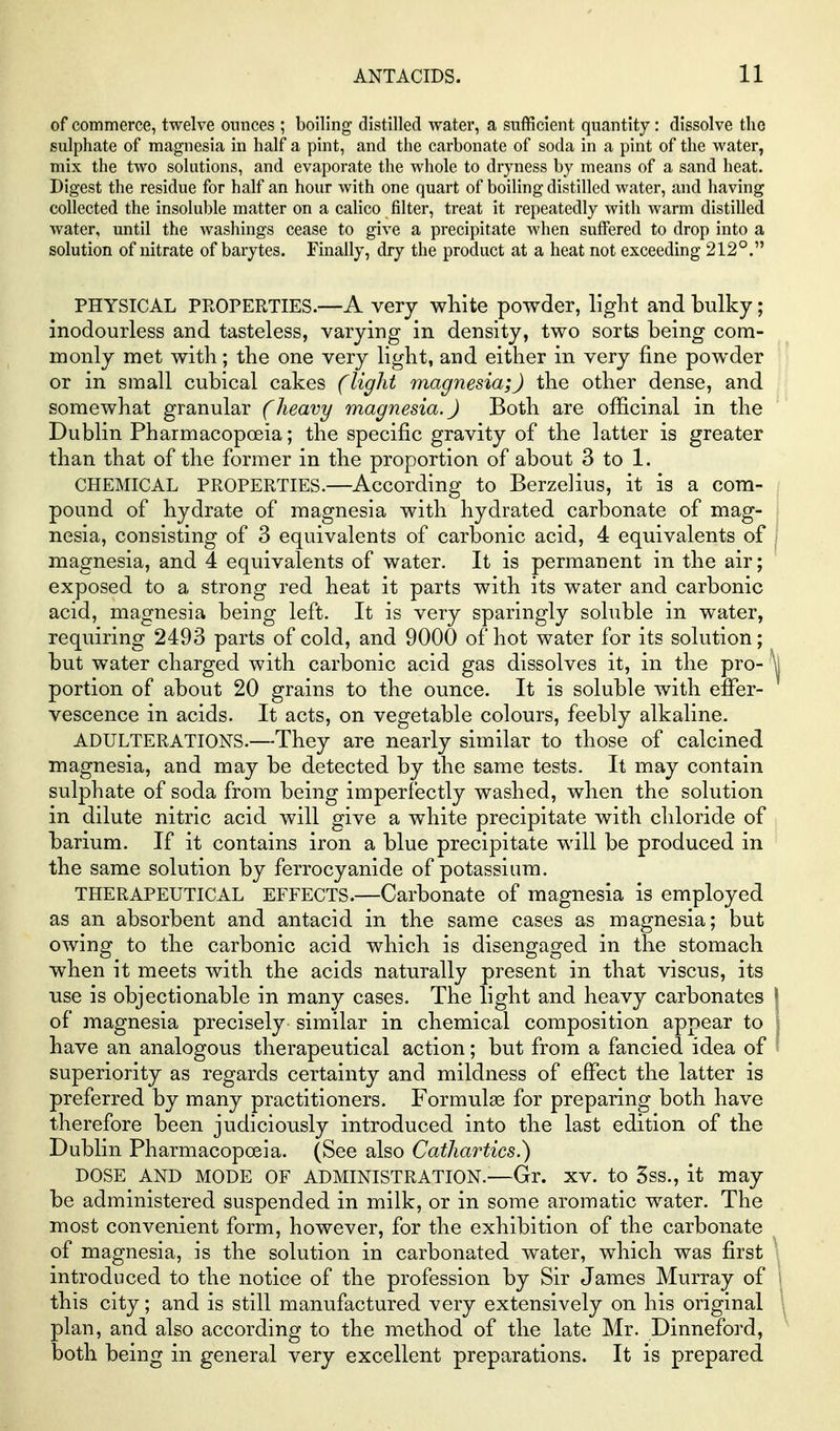 of commerce, twelve ounces ; boiling distilled water, a sufficient quantity: dissolve the sulphate of magnesia in half a pint, and the carbonate of soda in a pint of the water, mix the two solutions, and evaporate the whole to dryness by means of a sand heat. Digest the residue for half an hour with one quart of boiling distilled water, and having collected the insoluble matter on a calico filter, treat it repeatedly with warm distilled water, until the washings cease to give a precipitate when suffered to drop into a solution of nitrate of barytes. Finally, dry the product at a heat not exceeding 212°. PHYSICAL PROPERTIES.—A very white powder, light and bulky; inodourless and tasteless, varying in density, two sorts being com- monly met with; the one very light, and either in very fine powder or in small cubical cakes (light magnesia;) the other dense, and somewhat granular (heavy magnesia.) Both are officinal in the Dublin Pharmacopoeia; the specific gravity of the latter is greater than that of the former in the proportion of about 3 to 1. CHEMICAL PROPERTIES.—According to Berzelius, it is a com- pound of hydrate of magnesia with hydrated carbonate of mag- nesia, consisting of 3 equivalents of carbonic acid, 4 equivalents of magnesia, and 4 equivalents of water. It is permanent in the air; exposed to a strong red heat it parts with its water and carbonic acid, magnesia being left. It is very sparingly soluble in water, requiring 2493 parts of cold, and 9000 of hot water for its solution; but water charged with carbonic acid gas dissolves it, in the pro- portion of about 20 grains to the ounce. It is soluble with effer- vescence in acids. It acts, on vegetable colours, feebly alkaline. ADULTERATIONS.—They are nearly similar to those of calcined magnesia, and may be detected by the same tests. It may contain sulphate of soda from being imperfectly washed, when the solution in dilute nitric acid will give a white precipitate with chloride of barium. If it contains iron a blue precipitate will be produced in the same solution by ferrocyanide of potassium. THERAPEUTICAL EFFECTS.—Carbonate of magnesia is employed as an absorbent and antacid in the same cases as magnesia; but owing to the carbonic acid which is disengaged in the stomach when it meets with the acids naturally present in that viscus, its use is objectionable in many cases. The light and heavy carbonates of magnesia precisely similar in chemical composition appear to have an analogous therapeutical action; but from a fancied idea of superiority as regards certainty and mildness of effect the latter is preferred by many practitioners. Formulae for preparing both have therefore been judiciously introduced into the last edition of the Dublin Pharmacopoeia. (See also Cathartics.') DOSE AND MODE OF ADMINISTRATION.-—Gr. XV. to 3ss., it may be administered suspended in milk, or in some aromatic water. The most convenient form, however, for the exhibition of the carbonate of magnesia, is the solution in carbonated water, which was first introduced to the notice of the profession by Sir James Murray of this city; and is still manufactured very extensively on his original plan, and also according to the method of the late Mr. Dinneford, both being in general very excellent preparations. It is prepared