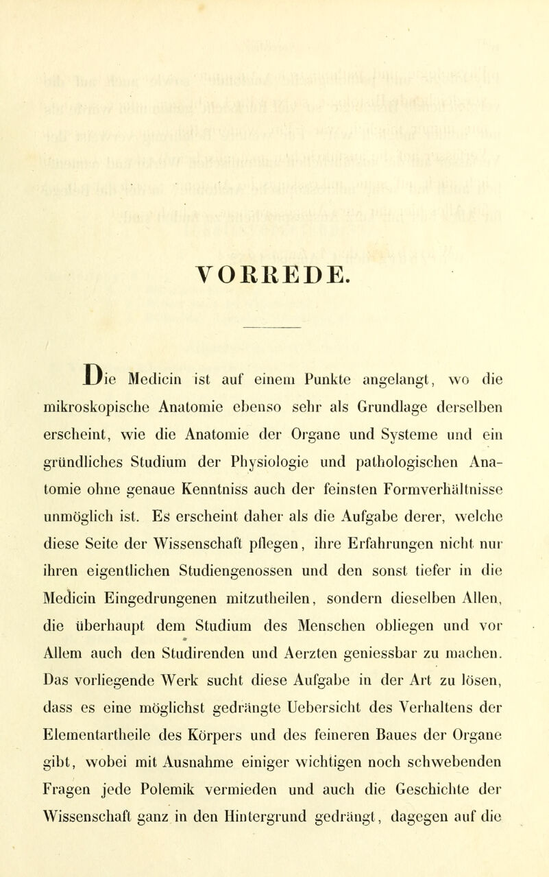 VORREDE. Die Mediciii ist auf einem Punkte angelangt, wo die mikroskopische Anatomie ebenso sehr als Grundlage derselben erscheint, wie die Anatomie der Organe und Systeme und ein gründliches Studium der Physiologie und pathologischen Ana- tomie ohne genaue Kenntniss auch der feinsten Formverhältnisse unmöglich ist. Es erscheint daher als die Aufgabe derer, welche diese Seite der Wissenschaft pllegen, ihre Erfahrungen nicht nui ihren eigenthchen Studiengenossen und den sonst tiefer in die Medicin Eingedrungenen mitzutheilen, sondern dieselben Allen, die überhaupt dem Studium des Menschen obliegen und vor Allem auch den Studirenden und Aerzten geniessbar zu machen. Das vorliegende Werk sucht diese Aufgabe in der Art zu lösen, dass es eine möglichst gedrängte Uebersicht des Verhaltens der Elementartheile des Körpers und des feineren Baues der Organe gibt, wobei mit Ausnahme einiger wichtigen noch schwebenden Fragen jede Polemik vermieden und auch die Geschichte der Wissenschaft ganz in den Hintergrund gedrängt, dagegen auf die