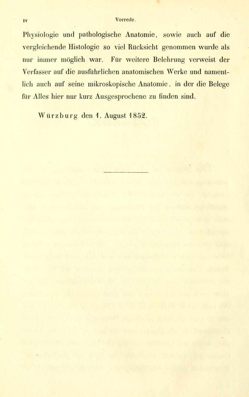 Physiologie und pathologische Anatomie, sowie auch auf die vergleichende Histologie so viel Rücksicht genommen wurde als nur immer möglich war. Für weitere Belehrung verweist der Verfasser auf die ausführlichen anatomischen Werke und nament- lich auch auf seine mikroskopische Anatomie, in der die Belege für Alles hier nur kurz Ausgesprochene zu finden sind. Würzburg den 1. August 1852.