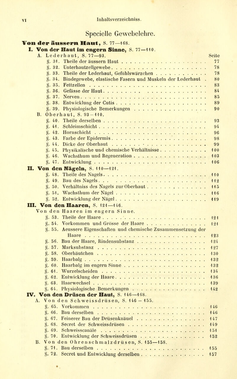 Specielle Gewebelehre. Ton der äussern Haut, S. 77—168. I. Von der Haut im engern Sinne, S. 77—liO. A. Lederhaut, S. 77—93. Seite §. 31. Theile der äussern Haut 77 §.32. ünterhautzellgewebe 78 §. 33. Theile der Lederhaut, Gefühlswärzchen 78 §. 34. Bindegewebe, elastische Fasern und Muskeln der Lederhaut . 80 §. 35. Fettzellen 83 §. 36. Gefässe der Haut 84 §. 37. Nerven 85 §. 38. Entwicklung der Cutis 89 §. 39. Physiologische Bemerkungen 90 B. Oberhaut, S. 93-110. §. 40. Theile derselben 93 §.41. Schleimschicht 94 §. 42. Hornschicht 96 §.43. Farbe der Epidermis 98 §.44. Dicke der Oberhaut • 99 §. 45. Physikalische und chemische Verhältnisse 100 §.46. Wachsthum und Regeneration 103 §. 47. Entwicklung 106 II. Von den Nägeln, S. 110—121. §.48. Theile des Nagels 110 §. 49. Bau des Nagels 112 §. 50. Verhältniss des Nagels zur Oberhaut 115 §. 51. Wachsthum der Nägel 116 §.52. Entwicklung der Nägel 119 III. Von den Haaren, S. 121—146. Von den Haaren im engern Sinne. §. 53. Theile der Haare 121 §.54. Vorkommen und Grösse der Haare 121 §. 55. Aeussere Eigenschaften und chemische Zusammensetzung der Haare 123 §.56. Bau der Haare, Rindensubstanz 124 §. 57. Marksubstanz 127 §. 58. Oberhäutchen 130 §. 59. Haarbalg 132 §.60. Haarbalg im engern Sinne 132 §. 61. Wurzelscheiden 134 §.62. Entwicklung der Haare 136 §. 63. Haarwechsel 139 §. 64. Physiologische Bemerkungen 142 IV. Von den Drüsen der Haut, S. 1 46—168. A. Von den Sch weissdrüs en, S. 146 — 155. §. 65. Vorkommen . 146 §. 66. Bau derselben 146 §.67. Feinerer Bau der Drüsenknäuel 147 §. 68. Secret der Schweissdrüsen 149 §. 69. Schweisscanäle 151 §.70. Entwicklung der Schweissdrüsen 132 B. Von den 0 hr en schmalz drüs en, S. 155—158. §.71. Bau derselben 155 §. 72. Secret und Entwicklung derselben 157