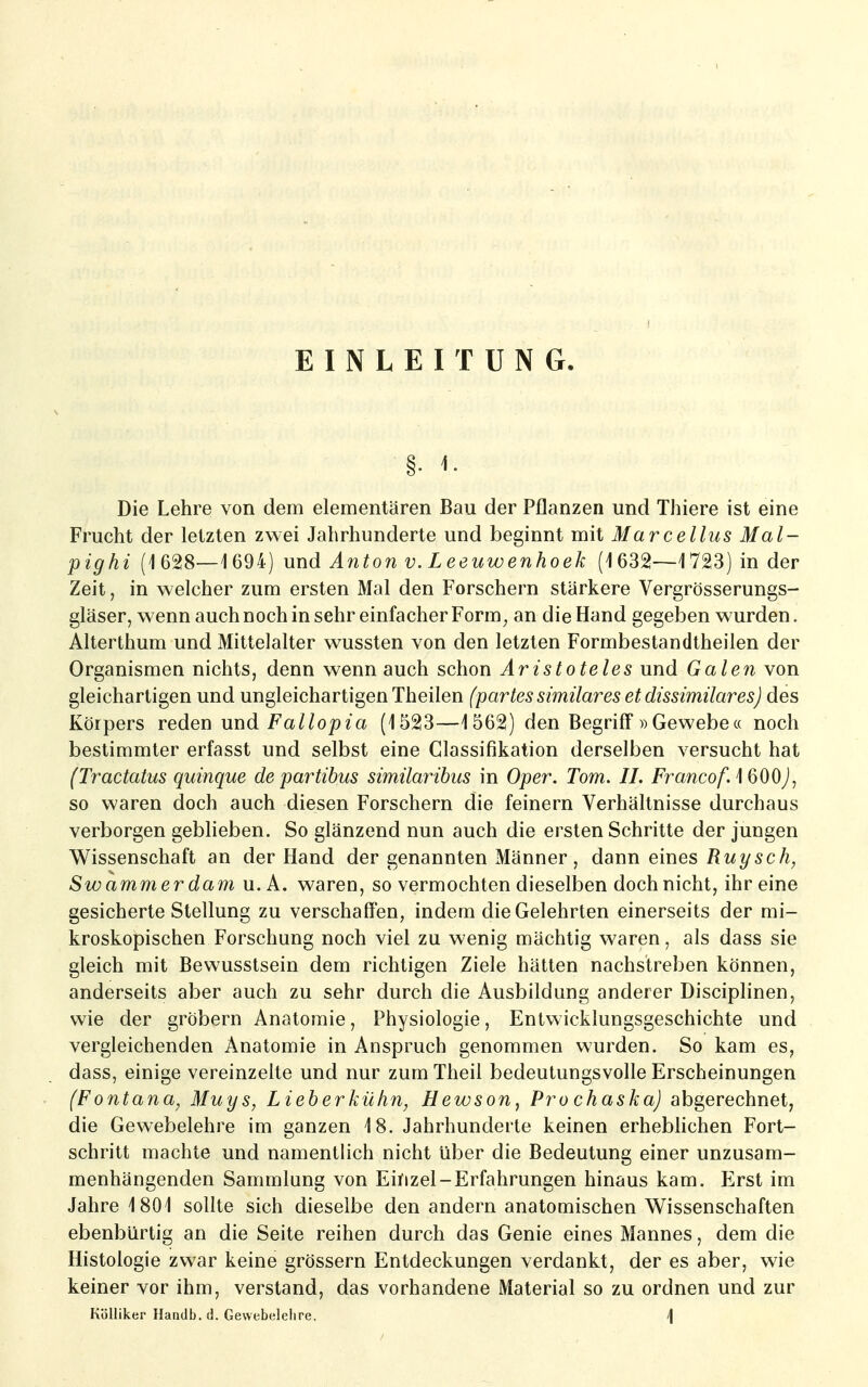 EINLEITUNG. §• Die Lehre von dem elementaren Bau der Pflanzen und Thiere ist eine Frucht der letzten zwei Jahrhunderte und beginnt mit Marcellus Mal- pig hi (1628—1694) und Anton v. Leeuwenhoek (1632—1723) in der Zeit, in welcher zum ersten Mal den Forschern stärkere Vergrösserungs- gläser, wenn auch noch in sehr einfacher Form^ an die Hand gegeben wurden. Alterthum und Mittelalter wussten von den letzten Formbestandtheilen der Organismen nichts, denn wenn auch schon Aristoteles und Galen von gleichartigen und ungleichartigen Theilen (partes similares et dissimilares) des Körpers reden und Fallopia (1523—1562) den Begriff »Gewebe« noch bestimmter erfasst und selbst eine Classifikation derselben versucht hat (Tractatus quinque de partibus similaribus in Oper. Tom. IL Francof. iQOO), so waren doch auch diesen Forschern die feinern Verhältnisse durchaus verborgen geblieben. So glänzend nun auch die ersten Schritte der jungen Wissenschaft an der Hand der genannten Männer, dann eines ßt^?/^^^; Swammerdam u. A. waren, so vermochten dieselben dochnicht, ihr eine gesicherte Stellung zu verschaffen, indem die Gelehrten einerseits der mi- kroskopischen Forschung noch viel zu wenig mächtig waren, als dass sie gleich mit Bewusstsein dem richtigen Ziele hätten nachstreben können, anderseits aber auch zu sehr durch die Ausbildung anderer Disciplinen, wie der grobem Anatomie, Physiologie, Entwicklungsgeschichte und vergleichenden Anatomie in Anspruch genommen wurden. So kam es, dass, einige vereinzelte und nur zum Theil bedeutungsvolle Erscheinungen (Fontana, Muys, Lieherkühn, Hewson, Pro chaska) abgerechnet, die Gewebelehre im ganzen 18. Jahrhunderte keinen erheblichen Fort- schritt machte und namentlich nicht über die Bedeutung einer unzusam- menhängenden Sammlung von Einzel-Erfahrungen hinaus kam. Erst im Jahre 1801 sollte sich dieselbe den andern anatomischen Wissenschaften ebenbürtig an die Seite reihen durch das Genie eines Mannes, dem die Histologie zwar keine grössern Entdeckungen verdankt, der es aber, wie keiner vor ihm, verstand, das vorhandene Material so zu ordnen und zur KüUiker Haadb.d. Gewebelelire. /|