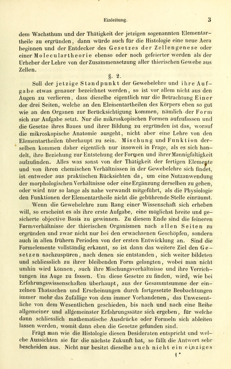 dem Wachsthum und der Thätigkeit der jetzigen sogenannten Elementar- theile zu ergründen, dann würde auch für die Histologie eine neue Aera beginnen und der Entdecker des Gesetzes der Zellengenese oder einer Mol eculartheorie ebenso oder noch gefeierter werden als der Urheber der Lehre von der Zusammensetzung aller thierischen Gewebe aus Zellen. §. 2. Soll der jetzige Standpunkt der Gewebelehre und ihre Auf- gabe etwas genauer bezeichnet werden, so ist vor allem nicht aus den Augen zu verlieren, dass dieselbe eigentlich nur die Betrachtung Einer der drei Seiten, welche an den Elementartheilen des Körpers eben so gut wie an den Organen zur Berücksichtigung kommen, nämlich der Form sich zur Aufgabe setzt. Nur die mikroskopischen Formen aufzufassen und die Gesetze ihres Baues und ihrer Bildung zu ergründen ist das, worauf die mikroskopische Anatomie ausgeht, nicht aber eine Lehre von den Elementartheilen überhaupt zu sein. Mischung und Funktion der- selben kommen daher eigentlich nur insoweit in Frage, als es sich han- delt, ihre Beziehung zur Entstehung derForipen und ihrerMannigfaltigkeit aufzufinden. Alles was sonst von der Thätigkeit der fertigen Eleme|^te und von ihren chemischen Verhältnissen in der Gewebelehre sich findet, ist entweder aus praktischen Rücksichten da, um eine Nutzanwendung der morphologischen Verhältnisse oder eineErgänzung derselben zu geben> oder wird nur so lange als nahe verwandt mitgeführt, als die Physiologie den Funktionen der Elementartheile nicht die gebührende Stelle einräumt. Wenn die Gewebelehre zum Rang einer Wissenschaft sich erheben will, so erscheint es als ihre erste Aufgabe, eine möglichst breite und ge- sicherte objective Basis zu gewinnen. Zu diesem Ende sind die feineren Form Verhältnisse der thierischen Organismen nach allen Seiten zu ergründen und zwar nicht nur bei den erwachsenen Geschöpfen, sondern auch in allen frühern Perioden von der ersten Entwicklung an. Sind die Formelemente vollständig erkannt, so ist dann das weitere Ziel den Ge- setzen nachzuspüren, nach denen sie entstanden, sich weiterbildeten und schhesslich zu ihrer bleibenden Form gelangten, wobei man nicht umhin wird können, auch ihre Mischungsverhältnisse und ihre Verrich- tungen ins Auge zu fassen. Um diese Gesetze zu finden, wird,- wie bei Erfahrungswissenschaften überhaupt, aus der Gesammtsumme der ein- zelnen Thatsachen und Erscheinungen durch fortgesetzte Beobachtungen immer mehr das Zufällige von dem immer Vorhandenen, das Unwesent- liche von dem Wesentlichen geschieden, bis nach und nach eine Reihe allgemeiner und allgemeinster Erfahrungssätze sich ergeben, für welche dann schliesslich mathematische Ausdrücke oder Formeln sich ableiten lassen werden, womit dann eben die Gesetze gefunden sind. Frägt man wie die Histologie diesen Desideraten entspricht und wel- che Aussichten sie für die nächste Zukunft hat, so fällt die Antwort sehr bescheiden aus. Nicht nur besitzt dieselbe auch nicht ein einziges