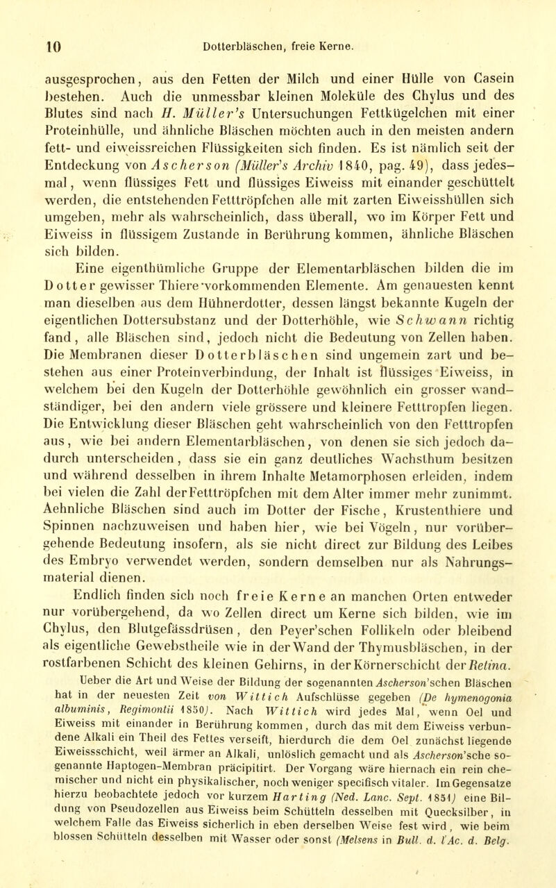 ausgesprochen, aus den Fetten der Milch und einer Hülle von Casein J)estehen. Auch die unmessbar kleinen Moleküle des Chylus und des Blutes sind nach H. Müller's Untersuchungen Fettkügelchen mit einer Proteinhülle, und ähnliche Bläschen möchten auch in den meisten andern fett- und eiweissreichen Flüssigkeiten sich finden. Es ist nämlich seit der Entdeckung von Ascherson (Müller's Archiv 1840, pag. 49), dass jedes- mal , wenn flüssiges Fett und flüssiges Eiweiss mit einander geschüttelt werden, die entstehenden Fetttröpfchen alle mit zarten Eiweisshüllen sich umgeben, mehr als wahrscheinlich, dass überall, wo im Körper Fett und Eiweiss in flüssigem Zustande in Berührung kommen, ähnliche Bläschen sich bilden. Eine eigenthümliche Gruppe der Elementarbläschen bilden die im Dotter gewisser Thiere'vorkommenden Elemente. Am genauesten kennt man dieselben aus dem Hühnerdotler^ dessen längst bekannte Kugeln der eigentlichen Dottersubstanz und der Dotterhöhle, wie Schw ann richtig fand, alle Bläschen sind, jedoch nicht die Bedeutung von Zellen haben. Die Membranen dieser Dotterbläschen sind ungemein zart und be- stehen aus einer Proteinverbindung, der Inhalt ist flüssiges Eiweiss, in welchem bei den Kugein der Dotterhöhle gewöhnlich ein grosser wand- ständiger, bei den andern viele grössere und kleinere Fetttropfen liegen. Die Entwicklung dieser Bläschen geht wahrscheinlich von den Fetttropfen aus, wie bei andern Elementarbläschen, von denen sie sich jedoch da- durch unterscheiden, dass sie ein ganz deutliches Wachsthum besitzen und während desselben in ihrem Inhalte Metamorphosen erleiden^ indem bei vielen die Zahl der Fetttröpfchen mit dem Alter immer mehr zunimmt. Aehnliche Bläschen sind auch im Dotter der Fische, Krustenthiere und Spinnen nachzuweisen und haben hier, wie bei Vögeln, nur vorüber- gehende Bedeutung insofern, als sie nicht direct zur Bildung des Leibes des Embryo verwendet werden, sondern demselben nur als Nahrungs- material dienen. Endlich finden sich noch freie Kerne an manchen Orten entweder nur vorübergehend, da wo Zellen direct um Kerne sich bilden, wie im Chylus, den Blutgefässdrüsen , den Peyer'schen Foflikeln oder bleibend als eigentliche Gewebstheile wie in der Wand der Thymusbläschen, in der rostfarbenen Schicht des kleinen Gehirns, in der Körnerschicht der Retina. lieber die Art und Weise der Bildung der sogenannlen As eher son'sehen Bläschen hat in der neuesten Zeit von Wittich Aufschlüsse gegeben (De hymenogonia albuminis, Regimontii 1850;. Nach Wittich wird jedes Mal,wenn Oel und Eiweiss mit einander in Berührung kommen, durch das mit dem Eiweiss verbun- dene Alkali ein Theil des Fettes verseift, hierdurch die dem Oel zunächst liegende Eiweissschicht, weil ärmer an Alkali, unlöslich gemacht und als As eher son'sehe so- genannte Haptogen-Membran präcipitirt. Der Vorgang wäre hiernach ein rein che- mischer und nicht ein physikalischer, noch weniger specifisch vitaler. Im Gegensatze hierzu beobachtete jedoch vor kurzem Harting (Ned. Lanc. Sept. 4851; eine Bil- dung von Pseudozellen aus Eiweiss beim Schütteln desselben mit Quecksilber, in welchem Falle das Eiweiss sicherlich in eben derselben Weise fest wird, wie beim blossen Schütteln desselben mit Wasser oder sonst (Meisens in Bull. d. l'Ac. d. Belg.