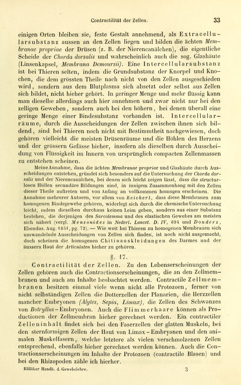 einigen Orten bleiben sie, feste Gestalt annehmend, als Extracellu- larsubstanz aussen an den Zellen liegen und bilden die ächten Mem- branae propriae der Drüsen (z. B. der Nierencanälchen), die eigentliche Scheide der Chorda dorsalis und wahrscheinlich auch die sog. Glashäule (Linsenkapsel, Membrana Demoursii). Eine Intercellularsubstanz ist bei Thieren selten, indem die Grundsubstanz der Knorpel und Kno- chen, die dem grössten Theile nach nicht von den Zellen ausgeschieden wird, sondern aus dem Blutplasma sich absetzt oder selbst aus Zellen sich bildet, nicht hieher gehört. In geringer Menge und mehr flüssig kann man dieselbe allerdings auch hier annehmen und zwar nicht nur bei den zelligen Geweben, sondern auch bei den höhern, bei denen überall eine geringe Menge einer Bindesubstanz vorhanden ist. Intercellular- räume, durch die Ausscheidungen der Zellen zwischen ihnen sich bil- dend, sind bei Thieren noch nicht mit Bestimmtheit nachgewiesen, doch gehören vielleicht die meisten Drüsenräume und die Höhlen des Herzens und der grössern Gefässe hieher, insofern als dieselben durch Ausschei- dung von Flüssigkeit im Innern von ursprünglich compacten Zellenmassen zu entstehen scheinen. Meine Annahme, dass die ächten Membranae propriae und Glashäute durch Aus- scheidungen entstehen, gründet sich besonders auf die Untersuchung der Chorda dor- salis und der Nierencanälchen, bei denen sich leicht zeigen lässt, dass die structur- losen Hüllen secundäre Bildungen sind, in innigem Zusammenhang mit den Zellen dieser Theile auftreten und von Anfang an vollkommen homogen erscheinen. Die Annahme mehrerer Autoren, vor allem von Reichert, dass diese Membranen zum homogenen Bindegewebe gehören, widerlegt sich durch die chemische Untersuchung leicht, indem dieselben durchaus keinen Leim geben, sondern aus einer Substanz bestehen, die derjenigen des Sarcolemma und des elastischen Gewebes am meisten sich nähert (vergl. Mensonides in NederL Lancet. D. IV, 694 und Donders, Ebendas. Aug. -1 851, pg. 73). — Wie weit bei Thieren zu homogenen Membranen sich umwandelnde Ausscheidungen von Zellen sich finden, ist noch nicht ausgemacht, doch scheinen die homogenen Chitinauskleidungen des Darmes und der äussern Haut der Articulaten hieher zu gehören. §. 17. Gontractilität der Zellen. Zu den Lebenserscheinungen der Zellen gehören auch die Contractionserscheinungen, die an den Zellmem- branen und auch am Inhalte beobachtet werden. Contractile Zellmem- branen besitzen einmal viele wenn nicht alle Protozoen, ferner von nicht selbständigen Zellen die Dotterzellen der Planarien^ die Herzzellen mancher Embryonen (Alytes, Sepia, Limax), die Zellen des Schwanzes von Botryllus - Embryonen. Auch die F1 i m m e r h a a r e können als Pro- ductionen der Zellmembran hieher gerechnet werden. Ein contractiler Zelleninhalt findet sich bei den Faserzellen der glatten Muskeln, bei den sternförmigen Zellen der Haut von Limax-Embryonen und den ani- malen Muskelfasern, welche letztere als vielen verschmolzenen Zellen entsprechend, ebenfalls hieher gerechnet werden können. Auch die Con- tractionserscheinungen im Inhalte der Protozoen (contractile Blasen) und bei den Rhizopoden zähle ich hierher. Köliiker Handb. d. Gewebelehre. 3