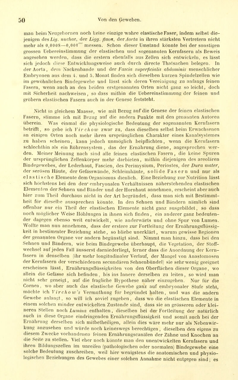 man beim Ncugebornen noch keine einzige wahre elastische Faser, indem selbst die- jenigen desLig. nuchae, der Ligg. flava, der Aorta in ihren stärksten Vertretern nicht mehr als 0,0008—0,001' messen. Schon dieser Umstand könnte bei der sonstigen grossen Uebereinstimmung der elastischen und sogenannten Kernfasern als Beweis angesehen werden, dass die erstem ebenfalls aus Zellen sich entwickeln, es lässt sich jedoch diese Entwicklungsweise auch durch directe Thatsachen belegen. In der Aorta, dem Nackenbande und der Fascia superficialis abdominis menschlicher Embryonen aus dem 4. und 5. Monat finden sich dieselben kurzen Spindelzellen wie im gewöhnlichen Bindegewebe und lässt sich deren Vereinigung zu anfangs feinen Fasern, wenn auch an den beiden erstgenannten Orten nicht ganz so leicht, doch mit Sicherheit nachweisen, sodass mithin die Uebereinstimmung der feinen und gröbern elastischen Fasern auch in der Genese feststeht. Nicht m gleichem Maasse, wie mit Bezug auf die Genese der feinen elastischen Fasern, stimme ich mit Bezug auf die andern Punkte mit den genannten Autoren überein. Was einmal die physiologische Bedeutung der sogenannten Kernfasern betrifft, so gebe ich Virchow zwar zu, dass dieselben selbst beim Erwachsenen an einigen Orten noch mehr ihren ursprünglichen Charakter eines Kanalsystemes zu haben scheinen, kann jedoch unmöglich beipflichten, wenn die Kernfasern schlechthin als ein Röhrensystem, das der Ernährung diene, angesprochen wer- den. Meiner Meinung nach sind alle feinen elastischen Fasern, die keine Spuren der ursprünglichen Zellenkörper mehr darbieten, mithin diejenigen des areolären Bindegewebes, der Lederhaut, Fascien, des Perimysium, Periostes, der Dura mater, der serösen Häute, der Gefässwände, Schleimhäute, solide Fasern und nur als el as ti sch e Elemente dem Organismus dienlich. Eine Beziehung zur Natrition lässt sich höchstens bei den den* embryonalen Verhältnissen näherstehenden elastischen Elementen der Sehnen und Bänder und der Hornhaut annehmen, erscheint aber auch hier zum Theil durchaus nicht in der Art begründet, dass man sich mit Bestimmt- heit für dieselbe aussprechen könnte. In den Sehnen und Bändern nämlich sind offenbar nur ein Theil der elastischen Elemente nicht ganz ausgebildet, so dass noch möglicher Weise Höhlungen in ihnen sich finden , ein anderer ganz bedeuten- der dagegen ebenso weit entwickelt, wie anderwärts und ohne Spur von Lumen. Wollte man nun annehmen, dass der erstere zur Fortleitung der Ernährungsflüssig- keit in bestimmter Beziehung stehe, so bliebe unerklärt, warum gewisse Regionen der genannten Organe vor andern begünstigt sind. Nimmt man hinzu, dass bei den Sehnen und Bändern, wie beim Bindegewebe überhaupt, die Vegetation, der Stoff- wechsel auf jeden Fall äusserst darniederliegt, ferner dass die Anordnung der Kern- fasern in denselben (ihr mehr longitudinaler Verlauf, der Mangel von Anastomosen der Kernfasern der verschiedenen secundären Sehnenbündel) sie sehr wenig geeignet erscheinen lässt, Ernährungsflüssigkeiten von den Oberflächen dieser Organe, wo allein die Gefässe sich befinden, bis ins Innere derselben zu leiten, so wird man nicht sehr geneigt, auf die fragliche Hypothese näher einzugehen. Nur für die Cornea, wo aber auch das elastische Gewebe ganz auf embryonaler Stufe steht, möchte ich Virchow's Vermuthung für begründet halten, und was die andern Gewebe anlangt, so will ich soviel zugeben, dass wo die elastischen Elemente in einem solchen minder entwickelten Zustande sind, dass sie an grösseren oder klei- neren Stellen noch. Lumina enthalten, dieselben bei der Fortleitung der natürlich auch in diese Organe eindringenden Ernährungsflüssigkeit und somit auch bei der Ernährung derselben sich mitbetheiligen, allein dies wäre mehr nur als Nebenwir- kung anzusehen und würde noch keineswegs berechtigen, dieselben den eigens zu diesem Zwecke vorhandenen feinen Ernährungscanälen der Zähne und Knochen an die Seite zu stellen. Viel eher noch könnte man den unentwickelten Kernfasern und ihren Bildungszellen im unreifen (pathologischen oder normalen) Bindegewebe eine solche Bedeutung zuschreiben, weil hier wenigstens die anatomischen und physio- logischen Beziehungen des Gewebes einer solchen Annahme nicht entgegen sind; es
