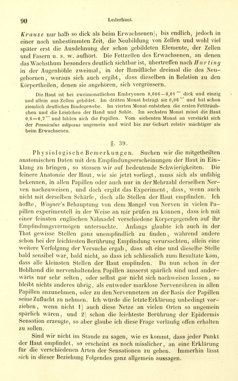 Krause nur halb so dick als beim Erwachsenen), bis endlich, jedoch in einer noch unbestimmten Zeit, die Neubildung von Zellen und wohl viel später erst die Ausdehnung der schon gebildeten Elemente, der Zellen und Fasern u. s. w. aufhört. Die Fettzellen des Erwachsenen, an denen das Wachsthum besonders deuthch sichtbar ist, übertreffen nach Harting in der Augenhöhle zweimal, in der Handfläche dreimal die des Neu- gebornen, woraus sich auch ergibt, dass dieselben in Relation zu den Körpertheiien, denen sie angehören, sich vergrössern. Die Haut ist bei zweimonatlichen Embryonen 0,006 — 0,01 ' dick und einzig und allein aus Zellen gebildet. Im dritten Monat beträgt sie 0,06' und hat schon ziemlich deutliches Bindegewebe. Im vierten Monat entstehen die ersten Fettträub- chen und die Leistchen der Hand und Sohle. Im sechsten Monat raisst die Haut 0,6 —0,7'und bilden sich die Papillen. Vom siebenten Monat an verstärkt sich der Panniculus adiposus ungemein und wird bis zur Geburt relativ mächtiger als beim Erwachsenen. §. 39. Physiologische Bemerkungen. Suchen wir die mitgetheilten anatomischen Daten mit den Empfindungserscheinungen der Haut in Ein- klang zu bringen, so Stessen wir auf bedeutende Schwierigkeiten. Die feinere Anatomie der Haut, wie sie jetzt vorliegt, muss sich als unfähig bekennen, in allen Papillen oder auch nur in der Mehrzahl derselben Ner- ven nachzuweisen, und doch ergibt das Experiment, dass, wenn auch nicht mit derselben Schärfe, doch alle Stellen der Haut empfinden. Ich hoffte, Wagner^s Behauptung von dem Mangel von Nerven in vielen Pa- pillen experimentell in der Weise an mir prüfen zu können, dass ich mit einer feinsten englischen Nähnadel verschiedene Körpergegenden auf ihr Empfindungsvermögen untersuchte. Anfangs glaubte ich auch in der That gewisse Stellen ganz unempfindlich zu finden, während andere schon bei der leichtesten Berührung Empfindung verursachten, allein eine weitere Verfolgung der Versuche ergab, dass oft eine und dieselbe Stelle bald sensibel war, bald nicht, so dass ich schliesslich zum Resultate kam, dass alle kleinsten Stellen der Haut empfinden. Da nun schon in der Hohlhand die nervenhaltenden Papillen äusserst spärlich sind und ander- wärts nur sehr selten, oder selbst gar nicht sich nachweisen lassen, so bleibt nichts anderes übrig, als entweder marklose Nervenröhren in allen Papillen anzunehmen, oder zu den Nervennetzen an der Basis der Papillen seine Zuflucht zu nehmen. Ich würde die letzte Erklärung unbedingt vor- ziehen, wenn nicht 1) auch diese Netze an vielen Orten so ungemein spärlich wären, und 2) schon die leichteste Berührung der Epidermis Sensation erzeugte, so aber glaube ich diese Frage vorläufig offen erhalten zu sollen. Sind wir nicht im Stande zu sagen, wie es kommt, dass jeder Punkt der Haut empfindet, so erscheint es noch misslicher, an eine Erklärung für die verschiedenen Arten der Sensationen zu gehen. Immerhin lässt sich in dieser Beziehung Folgendes ganz allgemein aussagen.