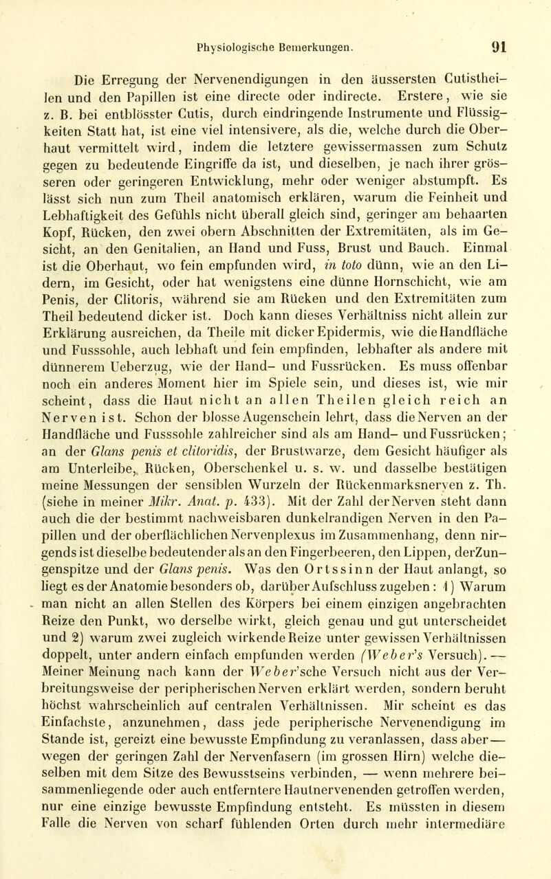 Die Erregung der Nervenendigungen in den äussersten Cutislhei- len und den Papillen ist eine directe oder indirecte. Erstere, wie sie z. B. bei entblösster Cutis, durch eindringende Instrumente und Flüssig- keiten Statt hat, ist eine viel intensivere, als die, w^elche durch die Ober- haut vermittelt wird, indem die letztere gewissermassen zum Schutz gegen zu bedeutende Eingriffe da ist, und dieselben, je nach ihrer grös- seren oder geringeren Entwicklung, mehr oder weniger abstumpft. Es lässt sich nun zum Theil anatomisch erklären, warum die Feinheit und Lebhaftigkeit des Gefühls nicht überall gleich sind, geringer am behaarten Kopf, Rücken, den zwei obern Abschnitten der Extremitäten, als im Ge- sicht, an den Genitalien, an Hand und Fuss, Brust und Bauch. Einmal ist die Oberhaut, wo fein empfunden wird, in Mo dünn, wie an den Li- dern, im Gesicht, oder hat wenigstens eine dünne Hornschicht, wie am Penis, der Clitoris, während sie am Rücken und den Extremitäten zum Theil bedeutend dicker ist. Doch kann dieses Verhältniss nicht allein zur Erklärung ausreichen, da Theile mit dicker Epidermis, wie die Handfläche und Fusssohle, auch lebhaft und fein empfinden, lebhafter als andere mit dünnerem Ueberzug, wie der Hand- und Fussrücken. Es muss offenbar noch ein anderes Moment hier im Spiele sein, und dieses ist, wie mir scheint, dass die Haut nicht an allen Theilen gleich reich an Nerven ist. Schon der blosse Augenschein lehrt, dass die Nerven an der Handfläche und Fusssohle zahlreicher sind als am Hand- und Fussrücken; an der Glans penis et clitoridis, der Brustwarze, dem Gesicht häufiger als am Unterleibe, Rücken, Oberschenkel u. s. w. und dasselbe bestätigen meine Messungen der sensiblen Wurzeln der Rückenmarksnerven z. Th. (siehe in meiner Mikr. Anat. p. 433). Mit der Zahl der Nerven steht dann auch die der bestimmt nachweisbaren dunkelrandigen Nerven in den Pa- pillen und der oberflächlichen Nervenplexus im Zusammenhang, denn nir- gends ist dieselbe bedeutender als an den Fingerbeeren, den Lippen, derZun- genspitze und der Glans penis. Was den Ortssinn der Haut anlangt, so Hegt es der Anatomie besonders ob, darüber Aufschluss zugeben : 1) Warum man nicht an allen Stellen des Körpers bei einem einzigen angebrachten Reize den Punkt, wo derselbe wirkt, gleich genau und gut unterscheidet und 2) warum zwei zugleich wirkende Reize unter gewissen Verhältnissen doppelt, unter andern einfach empfunden werden (Weber^s Versuch).— Meiner Meinung nach kann der TFefeer'sche Versuch nicht aus der Ver- breitungsweise der peripherischen Nerven erklärt werden, sondern beruht höchst wahrscheinlich auf centralen Verhältnissen. Mir scheint es das Einfachste, anzunehmen, dass jede peripherische Nervenendigung im Stande ist, gereizt eine bewusste Empfindung zu veranlassen, dass aber— wegen der geringen Zahl der Nervenfasern (im grossen Hirn) welche die- selben mit dem Sitze des Bewusstseins verbinden, — v^ enn mehrere bei- sammenliegende oder auch entferntere Hautnervenenden getroffen werden, nur eine einzige bewusste Empfindung entsteht. Es müssten in diesem Falle die Nerven von scharf fühlenden Orten durch mehr intermediäre