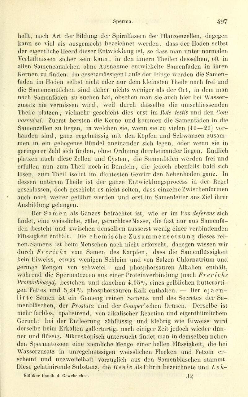 hellt, nach Art der Bildung der Spiralfasern der Pflanzenzellen, dagegen kann so viel als ausgemacht bezeichnet werden, dass der Hoden selbst der eigentliche Heerd dieser Entwicklung ist, so dass man unter normalen Verhältnissen sicher sein kann , in den innern Theilen desselben, oft in allen Samencanälchen ohne Ausnahme entwickelte Samenfäden in ihren Kernen zu finden. Im gesetzmässigen Laufe der Dinge werden die Samen- fäden im Hoden selbst nicht oder nur dem kleinsten Theile nach frei und die Samencanälchen sind daher nichts N^eniger als der Ort, in dem man nach Samenfäden zu suchen hat, obschon man sie auch hier bei Wasser- zusatz nie vermissen wird, weil durch dasselbe die umschliessenden Theile platzen, vielmehr geschieht dies erst im Rete testis und den Coni vasculosi. Zuerst bersten die Kerne und kommen die Samenfäden in die Samenzellen zu liegen, in welchen sie. wenn sie zu vielen (10—20) vor- handen sind, ganz regelmässig mit den Köpfen und Schwänzen zusam- men in ein gebogenes Bündel aneinander sich legen, oder wenn sie in geringerer Zahl sich finden, ohne Ordnung durcheinander liegen. Endlich platzen auch diese Zellen und Cysten, die Samenfäden werden frei und erfüllen nun zum Theil noch in Bündeln , die jedoch ebenfalls bald sich lösen, zum Theil isolirt im dichtesten Gewirr den Nebenhoden ganz. In dessen unterem Theile ist der ganze Entwicklungsprocess in der Regel geschlossen, doch geschieht es nicht selten, dass einzelne Zwischenformen auch noch weiter geführt werden und erst im Samenleiter ans Ziel ihrer Ausbildung gelangen. Der Samen als Ganzes betrachtet ist, wie er im Vas deferens sich findet, eine weissliche, zähe, geruchlose Masse, die fast nur aus Samenfä- den besteht und zwischen denselben äusserst wenig einer verbindenden Flüssigkeit enthält. Die chemische Zusammensetzung dieses rei- nen-Samens ist beim Menschen noch nicht erforscht, dagegen wissen wir durch Frerichs vom Samen des Karpfen, dass die Samenflüssigkeit kein Eiweiss, etwas wenigen Schleim und von Salzen Chlornatrium und geringe Mengen von schwefel- und phosphorsauren Alkalien enthält, während die Spermatozoon aus einer Proteinverbindung (nach Frey^ichs Proteinhioxyd) bestehen und daneben 4,05% eines gelblichen butterarti- gen Fettes und 5,21% phosphorsauren Kalk enthalten. — Der ejacu- lirte Samen ist ein Gemeng reinen Samens und des Secretes der Sa- menbläschen, der Prostata und der Cowper^schew Drüsen. Derselbe ist mehr farblos, opalisirend, von alkalischer Reaction und eigenthümlichem Geruch; bei der Entleerung zähflüssig und klebrig wie Eiweiss wird derselbe beim Erkalten gallertartig, nach einiger Zeit jedoch wieder dün- ner und flüssig. Mikroskopisch untersucht findet man in demselben neben den Spermatozoon eine ziemliche Menge einer hellen Flüssigkeit, die bei Wasserzusatz in unregelmässigen weisslichen Flocken und Fetzen er- scheint und unzweifelhaft vorzüglich aus den Samenbläschen stammt. Diese gelatinirende Substanz, die Henle als Fibrin bezeichnete und Leh- Kölliker Handb. d. Gewebelelire. 32