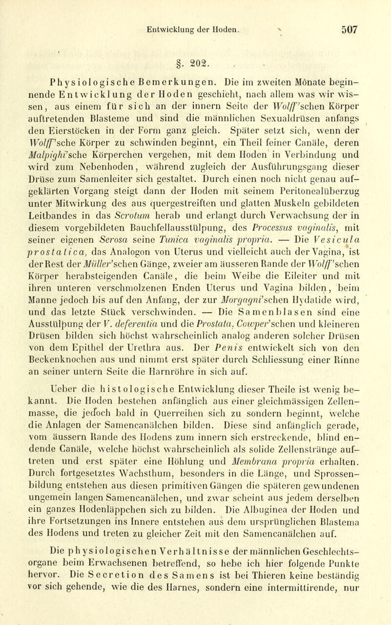 §. 202. Physiologische Bemerkungen. Die im zweiten Mönate begin- nende Entwicklung der Hoden geschieht, nach allem was wir wis- sen, aus einem für sich an der innern Seite der Wol/f'sehen Körper auftretenden Blasteme und sind die männlichen Sexualdrüsen anfangs den Eierstöcken in der Form ganz gleich. Später setzt sich, wenn der Wolff^sche Körper zu schwinden beginnt, ein Theil feiner Canäle, deren Malpighi'sche Körperchen vergehen, mit dem Hoden in Verbindung und wird zum Nebenhoden, während zugleich der Ausführungsgang dieser Drüse zum Samenleiter sich gestaltet. Durch einen noch nicht genau auf- geklärten Vorgang steigt dann der Hoden mit seinem Peritonealüberzug unter Mitwirkung des aus quergestreiften und glatten Muskeln gebildeten Leitbandes in das Scrotum herab und erlangt durch Verwachsung der in diesem vorgebildeten Bauchfellausstülpung, des Processus vaginalis, mit seiner eigenen Serosa seine Tunica vaginalis propria. — Die Vesicula prostaii ca, das Analogen von Uterus und vielleicht auch der Vagina, ist der Best der Miiller'schen Gänge, zw eier am äusseren Bande der TFo/yT^'schen Körper herabsteigenden Canäle, die beim Weibe die Eileiter und mit ihren unteren verschmolzenen Enden Uterus und Vagina bilden, beim Manne jedoch bis auf den Anfang, der zur Morgagni sehen Hydatide wird, und das letzte Stück verschwinden. — Die Samen blasen sind eine Ausstülpung der V. deferentia und die Prostata. Cowpei^^schen und kleineren Drüsen bilden sich höchst wahrscheinlich analog anderen solcher Drüsen von dem Epithel der Urethra aus. Der Penis entwickelt sich von den Beckenknochen aus und nimmt erst später durch Schliessung einer Binne an seiner untern Seite die Harnröhre in sich auf. Ueber die histologische Entwicklung dieser Theile ist wenig be- kannt. Die Hoden bestehen anfänglich aus einer gleichmässigen Zellen- masse, die jed^och bald in Querreihen sich zu sondern beginnt, welche die Anlagen der Samencanälchen bilden. Diese sind anfänglich gerade, vom äussern Bande des Hodens zum innern sich erstreckende, blind en- dende Canäle, welche höchst wahrscheinlich als solide Zellenstränge auf- treten und erst später eine Höhlung und Membrana propria erhalten. Durch fortgesetztes Wachsthum, besonders in die Länge, und Sprossen- bildung entstehen aus diesen primitiven Gängen die späteren gewundenen ungemein langen Samencanälchen, und zwar scheint aus jedem derselben ein ganzes Hodenläppchen sich zu bilden. Die Albuginea der Hoden und ihre Fortsetzungen ins Innere entstehen aus dem ursprünglichen Blastema des Hodens und treten zu gleicher Zeit mit den Samencanälchen auf. Die physiologischen Verhältnisse der männlichen Geschlechts- organe beim Erwachsenen betrefifend, so hebe ich hier folgende Punkte hervor. Die Secretion des Samens ist bei Thieren keine beständig vor sich gehende, wie die des Harnes, sondern eine intermittirende, nur