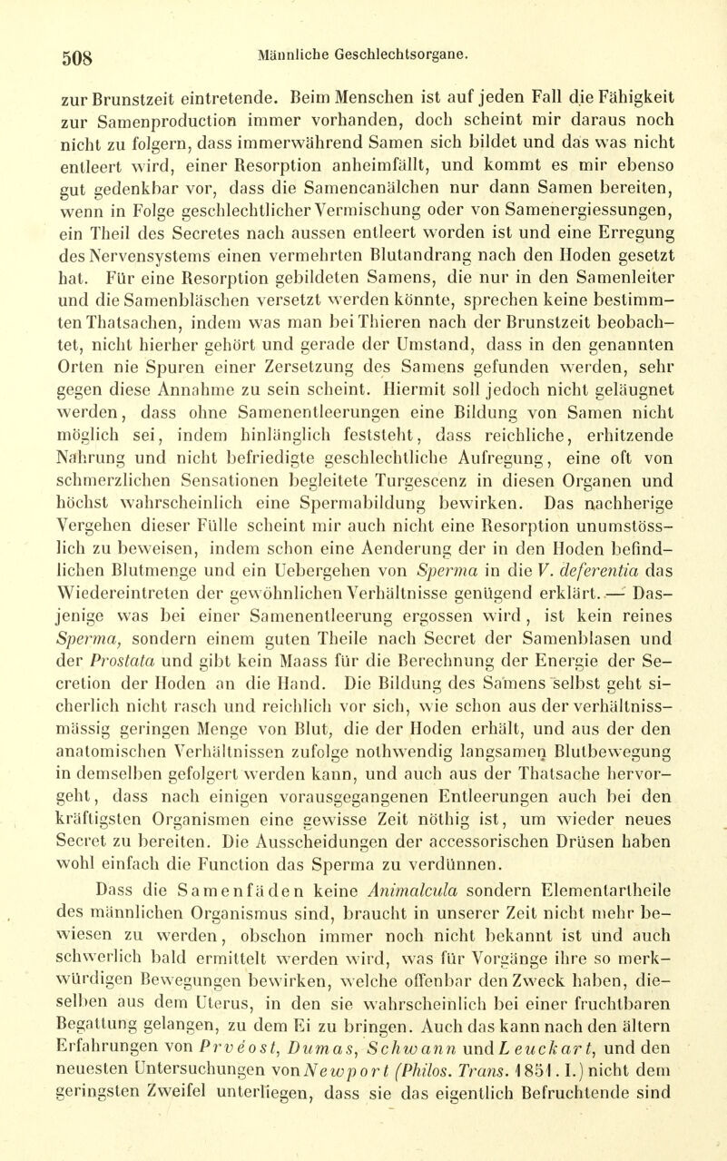 zur Brunstzeit eintretende. Beim Menschen ist auf jeden Fall die Fähigkeit zur Samenproduction immer vorhanden, doch scheint mir daraus noch nicht zu folgern, dass immerwährend Samen sich bildet und das was nicht entleert wird, einer Resorption anheimfällt, und kommt es mir ebenso gut gedenkbar vor, dass die Samencanälchen nur dann Samen bereiten, wenn in Folge geschlechtlicher Vermischung oder von Samenergiessungen, ein Theil des Secretes nach aussen entleert worden ist und eine Erregung des Nervensystems einen vermehrten Blutandrang nach den Hoden gesetzt hat. Für eine Resorption gebildeten Samens, die nur in den Samenleiter und die Samenbläschen versetzt werden könnte, sprechen keine bestimm- ten Thatsachen, indem was man beiThieren nach der Brunstzeit beobach- tet, nicht hierher gehört und gerade der Umstand, dass in den genannten Orten nie Spuren einer Zersetzung des Samens gefunden werden, sehr gegen diese Annahme zu sein scheint. Hiermit soll jedoch nicht geläugnet werden, dass ohne Samenentleerungen eine Bildung von Samen nicht möglich sei, indem hinlänglich feststeht, dass reichliche, erhitzende Nahrung und nicht befriedigte geschlechtliche Aufregung, eine oft von schmerzlichen Sensationen begleitete Turgescenz in diesen Organen und höchst wahrscheinlich eine Spermabildung bewirken. Das nachherige Vergehen dieser Fülle scheint mir auch nicht eine Resorption unumstöss- lich zu beweisen, indem schon eine Aenderung der in den Hoden befind- lichen Blutmenge und ein Uebergehen von Sperma in die V. deferentia das Wiedereintreten der gewöhnlichen Verhältnisse genügend erklärt.—- Das- jenige was bei einer Samenentleerung ergossen wird , ist kein reines Sperma, sondern einem guten Theile nach Secret der Samenblasen und der Prostata und gibt kein Maass für die Berechnung der Energie der Se- cretion der Hoden an die Hand. Die Bildung des Samens selbst geht si- cherlich nicht rasch und reichlich vor sich, wie schon aus der verhältniss- mässig geringen Menge von Blut, die der Hoden erhält, und aus der den anatomischen Verhältnissen zufolge nothwendig langsamen Blutbewegung in demselben gefolgert werden kann, und auch aus der Thatsache hervor- geht, dass nach einigen vorausgegangenen Entleerungen auch bei den kräftigsten Organismen eine gewisse Zeit nöthig ist, um wieder neues Secret zu bereiten. Die Ausscheidungen der accessorischen Drüsen haben wohl einfach die Function das Sperma zu verdünnen. Dass die Samenfäden keine Animalcula sondern Elementartheile des männlichen Organismus sind, braucht in unserer Zeit nicht mehr be- wiesen zu w^erden, obschon immer noch nicht bekannt ist und auch schwerlich bald ermittelt werden wird, was für Vorgänge ihre so merk- würdigen Bewegungen bewirken, welche offenbar den Zweck haben, die- selben aus dem Uterus, in den sie wahrscheinlich bei einer fruchtbaren Begattung gelangen, zu dem Ei zu bringen. Auch das kann nach den ältern Erfahrungen yox\ Prveost, Dumas, Schwanii und L euch art, und den neuesten Untersuchungen YonNewport (Philos. Trans. \ 851.1.) nicht dem geringsten Zweifel unterliegen, dass sie das eigentlich Befruchtende sind
