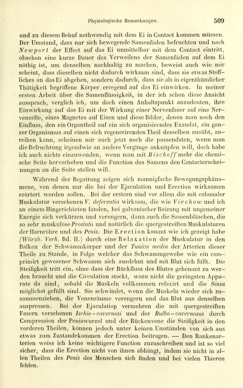 und zu diesem Behuf nothwendig mit dem Ei inContact kommen müssen. Der Umstand, dass nur sich bewegende Samenfäden befruchten und nach Newport der Effect auf das Ei unmittelbar mit dem Conlact eintritt, obschon eine kurze Dauer des Verweilens der Samenfäden auf dem Ei nöthig ist, um denselben nachhaltig zu machen, beweist auch wie mir scheint, dass dieselben nicht dadurch wirksam sind, dass sie etwas Stoff- liches an das Ei abgeben, sondern dadurch, dass sie als in eigenthümlicher Thätigkeit begriffene Körper, erregend auf das Ei einwirken. In meiner ersten Arbeit über die Samenflüssigkeit, in der ich schon diese Ansicht aussprach, verglich ich, um doch einen Anhaltspunkt anzudeuten, ihre Einwirkung auf das Ei mit der Wirkung einer Nervenfaser auf eine Ner- venzelle, eines Magnetes auf Eisen und diese Bilder, denen man noch den Einfluss, den ein Organtheil auf ein sich organisirendes Exsudat, ein gan- zer Organismus auf einen sich regenerirenden Theil desselben ausübt, an- reihen kann, scheinen mir auch jetzt noch die passendsten, w-enn man die Befruchtung irgendwie an andere Vorgänge anknüpfen will, doch habe ich auch nichts einzuwenden, wenn man mit Bischoff mehv die chemi- sche Seite hervorheben und die Function des Samens den Contacterschei- nungen an die Seite stellen will. Während der Begattung zeigen sich mannigfache Bewegungsphäno- mene, von denen nur die bei der Ejaculation und Erection wirksamen erörtert werden sollen. Bei der erstem sind vor allem die mit colossaler Muskulatur versehenen V. deferentia wirksam, die wie Virchow und ich an einem Hingerichteten fanden, bei galvanischer Reizung mit ungemeiner Energie sich verkürzen und verengern, dann auch die Samenbläschen, die so sehr muskulöse Pro5toto und natürlich die quergestreiften Muskulaturen der Harnröhre und des Pefiis. Die Erection kommt wie ich gezeigt habe (Wnrzb. Verh. Bd. H.) durch eine Relaxation der Muskulatur in den Balken der Schwammkörper und der Tmiica media der Arterien dieser Theile zu Stande^ in Folge welcher das Schwammgewebe wie ein com- primirt gewesener Schwamm sich ausdehnt und mit Blut sich füllt. Die Steifigkeit tritt ein, ohne dass der Rückfluss des Blutes gehemmt zu wer- den braucht und die Circulation stockt, wozu nicht die geringsten Appa- rate da sind, sobald die Muskeln vollkommen relaxirt und die Sinus möglichst gefüllt sind. Sie schwindet, wenn die Muskeln wieder sich zu- sammenziehen, die Venenräume verengern und das Blut aus denselben auspressen. Bei der Ejaculatiop vermehren die mit quergestreiften Fasern versehenen Ischio - cavernosi und der Bulbo - cavernosus durch Compression der Peniswurzel und der Rückenvene die Steifigkeit in den vorderen Theilen, können jedoch unter keinen Umständen von sich aus etwas zum Zustandekommen der Erection beitragen. Den Rankenar- terien weiss ich keine wichtigere Function zuzuschreiben und ist so viel sicher, dass die Erection nicht von ihnen abhängt, indem sie nicht in al- len Theilen des Penis des Menschen sich finden und bei vielen Thieren fehlen.