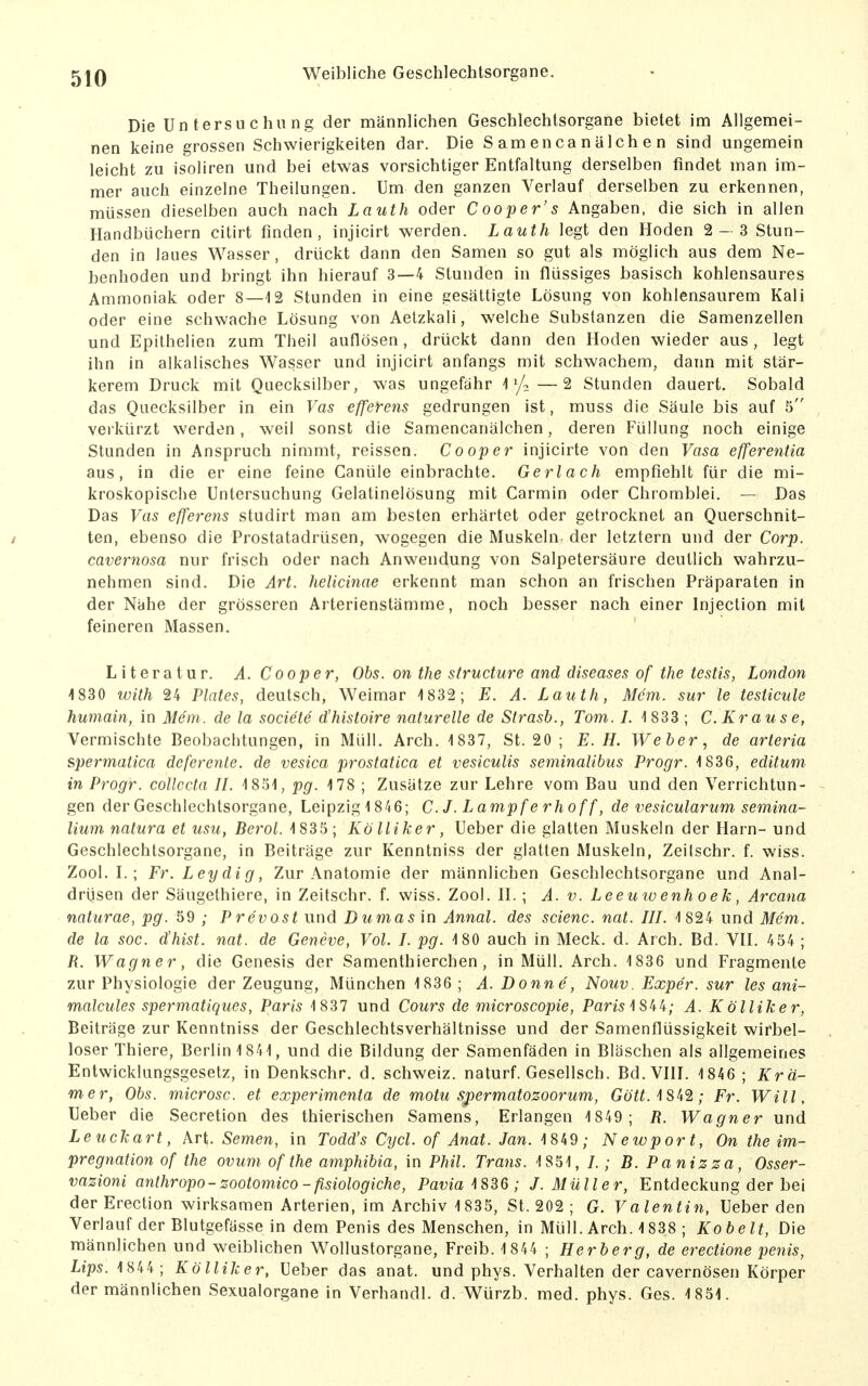 Die Untersuchung der männlichen Geschlechtsorgane bietet im Allgemei- nen keine grossen Schwierigkeiten dar. Die Samencanälchen sind ungemein leicht zu isoliren und bei etwas vorsichtiger Entfaltung derselben findet man im- mer auch einzelne Theilungen. Um den ganzen Verlauf derselben zu erkennen, müssen dieselben auch nach Lauth oder Cooper's Angaben, die sich in allen Handbüchern citirt finden, injicirt werden. Lauth legt den Hoden 2- 3 Stun- den in laues Wasser, drückt dann den Samen so gut als möglich aus dem Ne- benhoden und bringt ihn hierauf 3—4 Stunden in flüssiges basisch kohlensaures Ammoniak oder 8—12 Stunden in eine gesättigte Lösung von kohlensaurem Kali oder eine schwache Lösung von Aelzkali, welche Substanzen die Samenzellen und Epithelien zum Theil auflösen, drückt dann den Hoden wieder aus, legt ihn in alkalisches Wasser und injicirt anfangs mit schwachem, dann mit stär- kerem Druck mit Quecksilber, was ungefähr i 1/2—2 Stunden dauert. Sobald das Quecksilber in ein Vas efferens gedrungen ist, muss die Säule bis auf 5 verkürzt werden, weil sonst die Samencanälchen, deren Füllung noch einige Stunden in Anspruch nimmt, reissen. C00p er injicirte von den Vasa efferentia aus, in die er eine feine Canüle einbrachte. Gerlach empfiehlt für die mi- kroskopische Untersuchung Gelatinelösung mit Carmin oder Chromblei. — Das Das Vas efferens studirt man am besten erhärtet oder getrocknet an Querschnit- / ten, ebenso die Prostatadrüsen, wogegen die Muskeln der letztern und der Corp. cavernosa nur frisch oder nach Anwendung von Salpetersäure deutlich wahrzu- nehmen sind. Die Art. helicinae erkennt man schon an frischen Präparaten in der Nähe der grösseren Arterienstämme, noch besser nach einer Injection mit feineren Massen. Literatur. A. C00per, Obs. on the structure and diseases of the testis, London 1830 with 24 Plates, deutsch, Weimar 1832; E. A. Lauth, Mem. sur le testicule humain, in 31e'm. de la socie'te d'histoire naturelle de Strasb., Tom. L ^ 833 ; C. Krause, Vermischte Beobachtungen, in Müll. Arch. 1837, St. 20 ; E.H. Weber, de arteria spermatica deferenle. de vesica prostatica et vesiculis seminalibus Progr. 1836, editum in Progr. collccta IL 1851, pg. 178 ; Zusätze zur Lehre vom Bau und den Verrichtun- gen der Geschlechtsorgane, Leipzig1846; C.J. Lampferhoff, de vesicularum semina- lium natura et usu, Berol. 1835; Kölliker, Ueber die glatten Muskeln der Harn- und Geschlechtsorgane, in Beiträge zur Kenntniss der glatten Muskeln, Zeilschr. f. wiss. Zool. L ; Fr.Leydig, Zur Anatomie der männlichen Geschlechtsorgane und Anal- drüsen der Säugethiere, in Zeitschr. f. wiss. Zool. H. ; A. v. Leeuwenhoek, Arcana naturae, pg. 59 ; Prevost und Dumas in Annal. des scienc. nat. IIL 1824 und Mem. de la soc. d'hist. nat. de Geneve, Vol. L pg. 180 auch in Meck. d. Arch. Bd. VH. 454 ; R. Wagner, die Genesis der Samenthierchen, in Müll. Arch. 1836 und Fragmente zur Physiologie der Zeugung, München 1836 ; A. Donne, Nouv. Exper. sur les ani- malcules spermatiques, Paris 1 837 und Cours de microscopie, Pam1S44; A. Kölliker, Beiträge zur Kenntniss der Geschlechtsverhältnisse und der Samenflüssigkeit wirbel- loser Thiere, Berlin 1841, und die Bildung der Samenfäden in Bläschen als allgemeines Entwicklungsgesetz, in Denkschr. d. Schweiz, naturf. Gesellsch. Bd.VHI. 1846 ; Krä- mer, Obs. microsc. et experimenta de motu spermatozoorum, Gott. '\S\%; Fr. Will, Ueber die Secretion des thierischen Samens, Erlangen 1849; R. Wagner und Leuckart, Art. Semen, in Todd's Cycl. of Anat. Jan. 1849; Newport, On the im- pregnation of the ovum of the amphibia, in Phil. Trans. 1851, /.; B. Panizza, Osser- vazioni anthropo-zootomico-fisiologiche, Pavia ^ 836 ; J.Müller, Entdeckung der bei der Erection wirksamen Arterien, im Archiv 1 835, St. 202 ; G. Valentin, Ueber den Verlauf der Blutgefässe in dem Penis des Menschen, in Müll. Arch. 1838 ; Kobelt, Die männlichen und weiblichen Wollustorgane, Freib. 1 844 ; Herberg, de erectione penis, Lips. 1 844; Kölliker, Ueber das anat. und phys. Verhalten der cavernösen Körper der männlichen Sexualorgane in Verhandl. d. Würzb. med. phys. Ges. 1851.