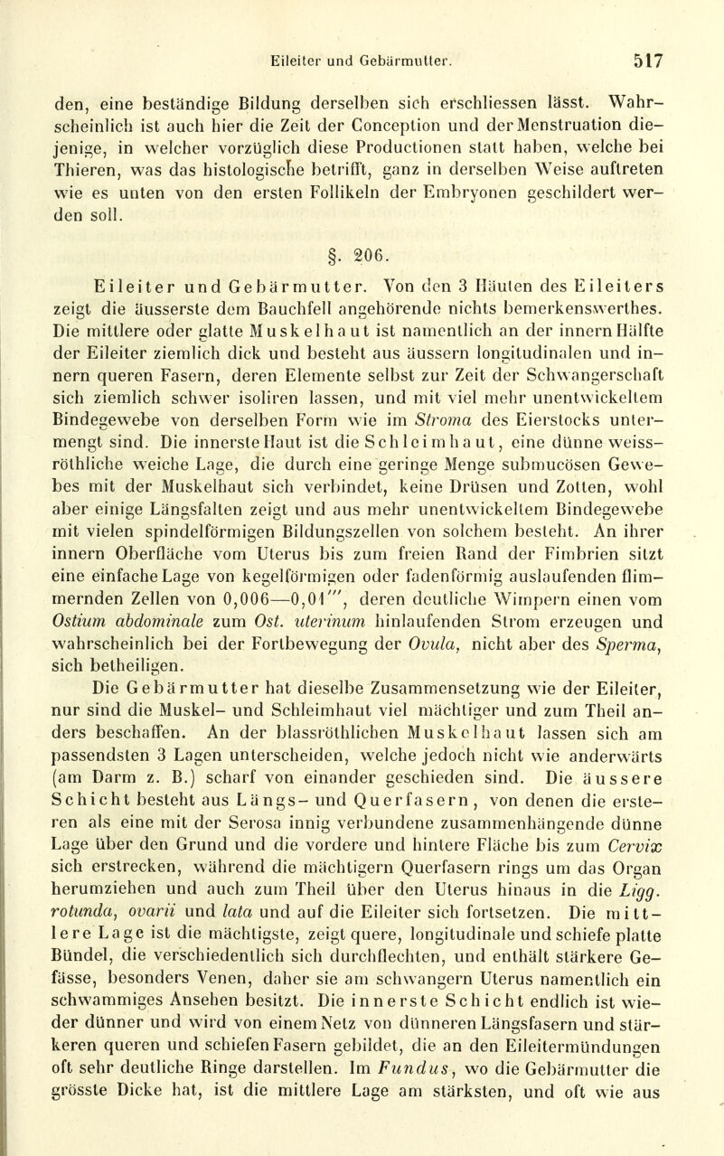 den, eine beständige Bildung derselben sich erschliessen lässt. Wahr- scheinlich ist auch hier die Zeit der Conception und der Menstruation die- jenige, in welcher vorzüglich diese Productionen statt haben, welche bei Thieren, was das histologische betrifft, ganz in derselben Weise auftreten wie es unten von den ersten Follikeln der Embryonen geschildert wer- den soll. §. 206. Eileiter und Gebärmutter. Von den 3 Häuten des Eileiters zeigt die äusserste dem Bauchfell angehörende nichts bemerkenswerthes. Die mittlere oder glatte Muskelhaut ist namentlich an der innernHälfte der Eileiter ziemlich dick und besteht aus äussern longitudinalen und in- nern queren Fasern, deren Elemente selbst zur Zeit der Schwangerschaft sich ziemlich schwer isoliren lassen, und mit viel mehr unentwickeltem Bindegewebe von derselben Form wie im Stroma des Eierstocks unter- mengt sind. Die innerste Haut ist die Schleimhaut, eine dünne weiss- röthliche weiche Lage, die durch eine geringe Menge submucösen Gewe- bes mit der Muskelhaut sich verbindet, keine Drüsen und Zotten, wohl aber einige Längsfalten zeigt und aus mehr unentwickeltem Bindegewebe mit vielen spindelförmigen Bildungszellen von solchem besieht. An ihrer innern Oberfläche vom Uterus bis zum freien Band der Fimbrien sitzt eine einfache Lage von kegelförmigen oder fadenförmig auslaufenden flim- mernden Zellen von 0,006—0,01', deren deutliche Wimpern einen vom Ostium abdominale zum Ost. uterinum hinlaufenden Strom erzeugen und wahrscheinlich bei der Fortbewegung der Ovula, nicht aber des Sperma, sich betheiligen. Die Gebärmutter hat dieselbe Zusammensetzung wie der Eileiter, nur sind die Muskel- und Schleimhaut viel mächtiger und zum Theil an- ders beschaffen. An der blassiöthlichen Muskel haut lassen sich am passendsten 3 Lagen unterscheiden, welche jedoch nicht wie anderwärts (am Darm z. B.) scharf von einander geschieden sind. Die äussere Schicht besteht aus Längs - und Querfasern , von denen die erste- ren als eine mit der Serosa innig verbundene zusammenhängende dünne Lage über den Grund und die vordere und hintere Fläche bis zum Cervix sich erstrecken, während die mächtigern Querfasern rings um das Organ herumziehen und auch zum Theil über den Uterus hinaus in die Ligg. rotunda, ovarii und lata und auf die Eileiter sich fortsetzen. Die mitt- lere Lage ist die mächtigste, zeigt quere, longitudinale und schiefe platte Bündel, die verschiedentlich sich durchflechten, und enthält stärkere Ge- fässe, besonders Venen, daher sie am schwangern Uterus namentlich ein schwammiges Ansehen besitzt. Die innerste Schicht endlich ist wie- der dünner und wird von einem Netz von dünneren Längsfasern und stär- keren queren und schiefen Fasern gebildet, die an den Eileitermündungen oft sehr deutliche Binge darstellen. Im Fundus, wo die Gebärmutter die grösste Dicke hat, ist die mittlere Lage am stärksten, und oft wie aus