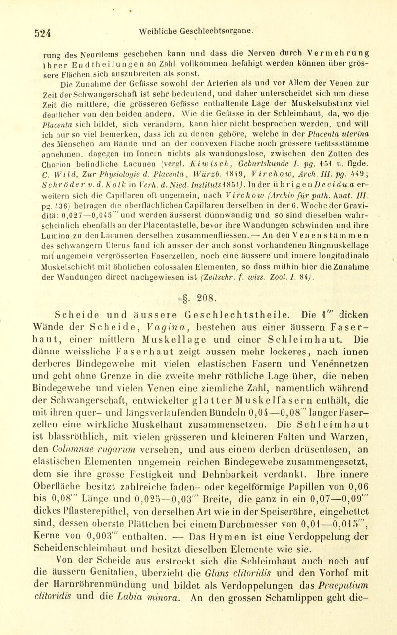rung des Neuriloms geschehen kann und dass die Nerven durch Vermehrung ihrer En d thei 1 ungen an Zahl vollkommen befähigt werden können über grös- sere Flächen sich auszubreiten als sonst. Die Zunahme der Gefässe sowohl der Arterien als und vor Allem der Venen zur Zeit der Schwangerschaft ist sehr bedeutend, und daher unterscheidet sich um diese Zeit die mittlere, die grösseren Gefässe enthaltende Lage der Muskelsubstanz viel deutlicher von den beiden andern. Wie die Gefässe in der Schleimhaut, da, wo die Placenta sich bildet, sich verändern, kann hier nicht besprochen werden, und will ich nur so viel bemerken, dass ich zu denen gehöre, welche in der Placenta uterina des Menschen am Rande und an der convexen Fläche noch grössere Gefässstämme annehmen, dagegen im Innein nichts als wandungslose, zwischen den Zotten des Chorion befindliche Lacunen (vergl. Kiwis ch, Geburtskunde I. pg. '15'! u. flgde. C. Wild, Zur Physiologie d. Placenta, Würzt. 1849, Virchow, Arch.IlI. pg. 449; Sehr öder v.d.Kolk in Verh. d. Nied. Instituts'iS^\). In der iihri gen De cidua er- weitern sich die Capillaren oft ungemein, nach Virchow (Archiv für path. Anat. III. pg. 436) betragen die oberflächlichen Capillaren derselben in der 6. Woche der Gravi- dität 0,027—0,045'und werden äusserst dünnwandig und so sind dieselben wahr- scheinlich ebenfalls an der Placentastelle, bevor ihre Wandungen schwinden und ihre Lumina zu den Lacunen derselben zusammenfliessen. — An den Venenstämmen des schwangern Uterus fand ich ausser der auch sonst vorhandenen Ringmuskellage mit ungemein vergrösserten Faserzellen, noch eine äussere und innere longitudinale Muskelschicht mit ähnlichen colossalen Elementen, so dass mithin hier die Zunahme der Wandungen direct nachgewiesen ist (Zeitschr. f. wiss. Zool. I. 84^ §. 208. Scheide und äussere Geschlechtstheile. Die 1' dicken Wände der Scheide, Vagina^ bestehen aus einer äussern Faser- haut, einer mitllern Muskellage und einer Schleimhaut. Die dünne weissliche Faser haut zeigt aussen mehr lockeres, nach innen derberes Bindegewebe mit vielen elastischen Fasern und Venennetzen und geht ohne Grenze in die zweite mehr röthiiche Lage über, die neben Bindegewebe und vielen Venen eine ziemliche Zahl, namentlich während der Schwangerschaft, entwickelter glatter Muskelfasern enthält, die mit ihren quer- und längsverlaufenden Bündeln 0,04—0,08  langer Faser- zellen eine wirkliche Muskelhaut zusammensetzen. Die Schleimhaut ist blassröthlich, mit vielen grösseren und kleineren Falten und Warzen, den Colimnae rugarum versehen, und aus einem derben drüsenlosen, an elastischen Elementen ungemein reichen Bindegewebe zusammengesetzt, dem sie ihre grosse Festigkeit und Dehnbarkeit verdankt. Ihre innere Oberflache besitzt zahlreiche faden- oder kegelförmige Papillen von 0,06 bis 0,08' Länge und 0,025—0,03' Breite, die ganz in ein 0,07—0,09' dickes Pflasterepithel, von derselben Art wie in der Speiseröhre, eingebettet sind, dessen oberste Plättchen bei einem Durchmesser von 0,01—0,015', Kerne von 0,003' enthalten. — Das Hymen ist eine Verdoppelung der Scheidenschleimhaut und besitzt dieselben Elemente vvie sie. Von der Scheide aus erstreckt sich die Schleimhaut auch noch auf die äussern Genitalien, überzieht die Glans ditoridis und den Vorhof mit der Harnröhrenmündung und bildet als Verdoppelungen das Praeputium ditoridis und die Labia minora. An den grossen Schamlippen geht die-