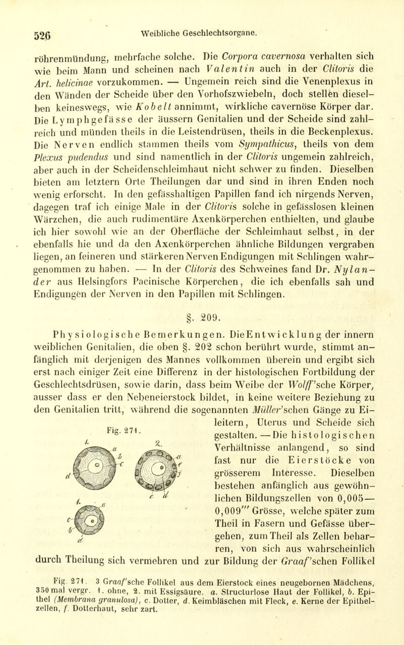 röhrenmündung, mehrfache solche. Die Corpora cavernosa verhalten sich wie beim Mann und scheinen nach Valentin auch in der Clüoris die Art. helicinae vorzukommen. — Ungemein reich sind die Venenplexus in den Wänden der Scheide über den Yorhofszw^iebeln, doch stellfen diesel- ben keineswegs, wie Kohelt annimmt, wirkliche cavernöse Körper dar. Die Lymphgefasse der äussern Genitalien und der Scheide sind zahl- reich und münden theils in die Leistendrüsen, Iheils in die Beckenplexus. Die Nerven endlich stammen Iheils vom Sympathicus, theils von dem Plexus pudendus und sind namentlich in der Clüoris ungemein zahlreich, aber auch in der Scheidenschleimhaut nicht schwer zu finden. Dieselben bieten am letztern Orte Theilungen dar und sind in ihren Enden noch wenig erforscht. In den gefässhaltigen Papillen fand ich nirgends Nerven, dagegen traf ich einige Male in der Clitoris solche in gefässlosen kleinen Wärzchen, die auch rudimentäre Axenkörperchen enthielten, und glaube ich hier sowohl wie an der Oberfläche der Schleimhaut selbst, in der ebenfalls hie und da den Axenkörperchen ähnliche Bildungen vergraben liegen, an feineren und stärkeren Nerven Endigungen mit Schlingen wahr- genommen zu haben. — In der Clitoris des Schweines fand Dr. Nylan- der aus Helsingfors Pacinische Körperchen, die ich ebenfalls sah und Endigungen der Nerven in den Papillen mit Schlingen, §. 209. Physiologische Bemerkungen. DieEntwicklung der innern weiblichen Genitalien, die oben §. 202 schon berührt wurde, stimmt an- fänglich mit derjenigen des Mannes vollkommen überein und ergibt sich erst nach einiger Zeit eine Differenz in der histologischen Fortbildung der Geschlechtsdrüsen, sowie darin, dass beim Weibe der Wolff^sche Körper^ ausser dass er den Nebeneierstock bildet, in keine weitere Beziehung zu den Genitalien tritt, während die sogenannten Müller'sohen Gänge zu Ei- leitern, Uterus und Scheide sich gestalten. — Die histologischen Verhältnisse anlangend, so sind fast nur die Eierstöcke von grösserem Interesse. Dieselben bestehen anfänglich aus gewöhn- lichen Bildungszellen von 0,005— 0,009' Grösse, welche später zum Theil in Fasern und Gefässe über- gehen^ zum Theil als Zellen behar- ren, von sich aus wahrscheinlich durch Theilung sich vermehren und zur Bildung der Graafschen Follikel Fig. 271. 3 Graafsche Follikel aus dem Eierstock eines neugebornen Mädchens, 350 nna] vergr. 1. ohne, 2. mit Essigsäure, a, Structurlose Haut der Follikel, b. Epi- thel (Membrana granulosa), c. Dotter, d. Keimbläschen mit Fleck, e. Kerne der Epilhel- zellen, f. Dotterhaut, sehr zart.