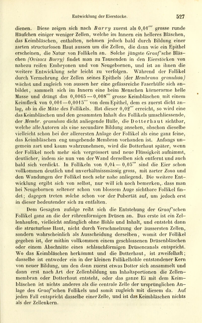 dienen. Diese zeigen sich nach Barry zuerst als 0,01' grosse runde Häufchen einiger weniger Zellen, welche im Innern ein helleres Bläschen, das Keimbläschen, enthalten, nehmen jedoch bald durch Bildung einer zarten structurlosen Haut aussen um die Zellen, die dann wie ein Epithel erscheinen, die Natur von Follikeln an. Solche jüngste Graafsche Bläs- chen (Ovisacs Barry) findet man zu Tausenden in den Eierstöcken von nahezu reifen Embryonen und von Neugebornen, und ist an ihnen die weitere Entwicklung sehr leicht zu verfolgen. Während der Follikel durch Vermehrung der Zellen seines Epithels [der Membrana granulosa) wächst und zugleich von aussen her eine gefässreiche Faserhülle sich an- bildet, sammelt sich im Innern eine beim Menschen körnerarme helle Masse und drängt das 0,0065 — 0,008' grosse Keimbläschen mit einem Keimfleck von 0,001—0,0015' von dem Epithel, dem es zuerst dicht an- lag, ab in die Mitte des Follikels. Hat dieser 0,02' erreicht, so wird eine das Keimbläschen und den gesammten Inhalt des Follikels umschliessende, der Memhr. granulosa dicht anliegende Hülle, die Dotterhaut sichtbar, welche alle Autoren als eine secundäre Bildung ansehen, obschon dieselbe vielleicht schon bei der allerersten Anlage der Follikel als eine ganz feine, das Keimbläschen eng umgebende Membran vorhanden ist. Anfangs un- gemein zart und kaum wahrzunehmen, wird die Dotterhaut später, wenn der Follikel noch mehr sich vergrössert und neue Flüssigkeit aufnimmt, deutlicher, indem sie nun von der Wand derselben sich entfernt und auch bald sich verdickt. In Follikeln von 0,04 — 0,05' sind die Eier schon vollkommen deutlich und unverhältnissmässig gross, mit zarter Zona und den Wandungen der Follikel noch sehr nahe anliegend. Die weitere Ent- wicklung ergibt sich von selbst, nur will ich noch bemerken, dass man bei Neugebornen seltener schon von blossem Auge sichtbare Follikel fin- det ; dagegen treten solche schon vor der Pubertät auf, um jedoch erst in dieser bedeutender sich zu entfalten. Dem Gesagten zufolge reiht sich die Entstehung der Graafschen Follikel ganz an die der röhrenförmigen Drüsen an. Das erste ist ein Zel- lenhaufen, vielleicht anfänglich ohne Höhle und Inhalt, und entsteht dann die structurlose Haut, nicht durch Verschmelzung der äussersten Zellen, sondern wahrscheinlich als Ausscheidung derselben, womit der Follikel gegeben ist, der mithin vollkommen einem geschlossenen Drüsenbläschen oder einem Abschnitte eines schlauchförmigen Drüsencanals entspricht. Wo das Keimbläschen herkömmt und die Dotterhaut, ist zweifelhaft; dasselbe ist entweder ein in der kleinen Follikelhöhle entstandener Kern von neuer Bildung, um den dann zuerst etwas Dotter sich ansammelt und dann erst nach Art der Zellenbildung um Inhaltsportionen die Zellen- membran oder Dotterhaut entsteht, oder das ganze Ei mit dem Keim- bläschen ist nichts anderes als die centrale Zelle der ursprünglichen An- lage des Graafschen Follikels und somit zugleich mit diesem da. Auf jeden Fall entspricht dasselbe einer Zelle, und ist das Keimbläschen nichts als der Zellenkern.