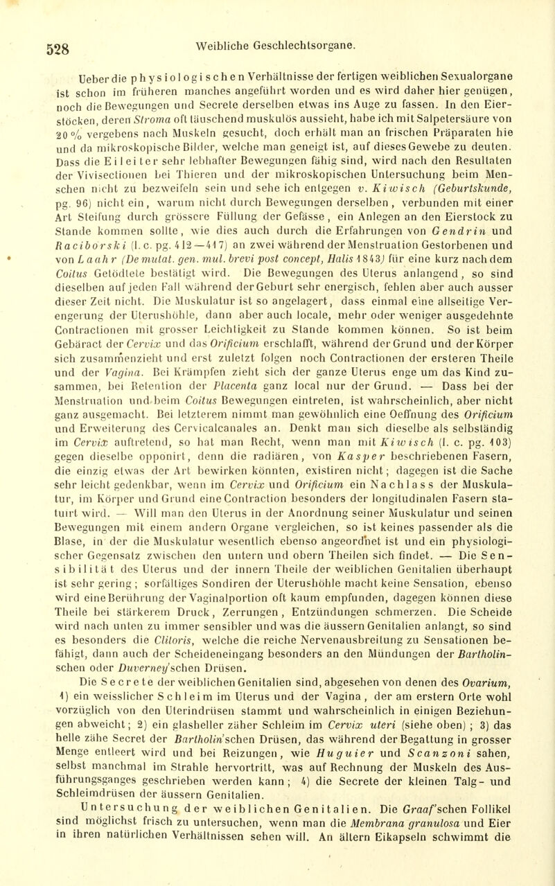 Ueber die physiologischen Verhältnisse der fertigen weiblichen Sexualorgane ist schon im früheren manches angeführt worden und es wird daher hier genügen, noch die Bewegungen und Secrete derselben etwas ins Auge zu fassen. In den Eier- stöcken, deren Stroma oft täuschend muskulös aussieht, habe ich mit Salpetersäure von 20% vergebens nach Muskeln gesucht, doch erhält man an frischen Präparaten hie und da mikroskopische Bilder, welche man geneigt ist, auf dieses Gewebe zu deuten. Dass die Eilei ter sehr lebhafter Bewegungen fähig sind, wird nach den Resultaten der Vivisectionen bei Thieren und der mikroskopischen Untersuchung beim Men- schen nicht zu bezweifeln sein und sehe ich entgegen v. Kiwisch (Geburtskunde, pg. 96) nicht ein, warum nicht durch Bewegungen derselben , verbunden mit einer Art Steifung durch grössere Füllung der Gefässe, ein Anlegen an den Eierstock zu Stande kommen sollte, wie dies auch durch die Erfahrungen von Gendrin und Raciborski (I.e. pg. 412—417) an zwei während der Menstruation Gestorbenen und von L aahr (Demutat. gen. mul.brevi post concept, Halis]8ii3) für eine kurz nachdem Coitics Getödtete bestätigt wird. Die Bewegungen des Uterus anlangend, so sind dieselben auf jeden Kall während derGeburt sehr energisch, fehlen aber auch ausser dieser Zeit nicht. Die Muskulatur ist so angelagert, dass einmal eine allseitige Ver- engerung der Uterushühle, dann aber auch locale, mehr oder weniger ausgedehnte Contractionen mit grosser Leichtigkeit zu Stande kommen können. So ist beim Gebäract der Cema; und das Orificium erschlafft, während der Grund und der Körper sich zusammenzieht und erst zuletzt folgen noch Contractionen der ersteren Theile und der Vagina. Bei Krämpfen zieht sich der ganze Uterus enge um das Kind zu- sammen, bei Retenlion der Placenta ganz local nur der Grund. ■— Dass bei der Menstruation und beim Co/fws Bewegungen eintreten, ist wahrscheinlich, aber nicht ganz ausgemacht. Bei letzterem nimmt fnan gewöhnlich eine Oeffnung des Orificium und Erweiterung des Cervicalcanales an. Denkt man sich dieselbe als selbständig im Cervix aufti-etend, so hat man Recht, wenn man nni Kiw is ch (1. c. pg. -103) gegen dieselbe opponirt, denn die radiären, von Kasper beschriebenen Fasern, die einzig etwas der Art bewirken könnten, existiren nicht; dagegen ist die Sache sehr leicht gedenkbar, wenn im Cervix und Orificium ein Nachlass der Muskula- tur, im Körper und Grund eine Contraction besonders der longitudinalen Fasern sla- tuirt wird. — Will man den Uterus in der Anordnung seiner Muskulatur und seinen Bewegungen mit einem andern Organe vergleichen, so it,t keines passender als die Blase, in der die Muskulatur wesentlich ebenso angeordnet ist und ein physiologi- scher Gegensatz zwischen den untern und obern Theilen sich findet. — Die Sen- sibilität des Uterus und der innern Theile der weiblichen Genitalien überhaupt ist sehr gering ; sorfältiges Sondiren der Uterushöhle macht keine Sensation, ebenso wird eine Berührung der Vaginalportion oft kaum empfunden, dagegen können diese Theile bei stärkerem Druck, Zerrungen, Entzündungen schmerzen. Die Scheide wird nach unten zu immer sensibler und was die äussern Genitalien anlangt, so sind es besonders die Cliloris, welche die reiche Nervenausbreitung zu Sensationen be- fähigt, dann auch der Scheideneingang besonders an den Mündungen der Bartholin- schen oder Duverney sehen Drüsen. Die Secrete der weiblichen Genitalien sind, abgesehen von denen des Ovarium, 1) ein weisslicher S ch leim im Uterus und der Vagina, der am erstem Orte wohl vorzüglich von den Uterindrüsen stammt und wahrscheinlich in einigen Beziehun- gen abweicht; 2) ein glasheller zäher Schleim im Cervix uteri (siehe oben) ; 3) das helle zähe Secret der Bartholin sehen Drüsen, das während der Begattung in grosser Menge entleert wird und bei Reizungen, wie Huguier und Scanzoni sahen, selbst manchmal im Strahle hervortritt, was auf Rechnung der Muskeln des Aus- führungsganges geschrieben werden kann; 4) die Secrete der kleinen Talg- und Schleimdrüsen der äussern Genitalien. Untersuchung der weiblichen Gen Italien. Die Graafschen Follikel sind möglichst frisch zu untersuchen, wenn man die Membrana granulosa und Eier in ihren natürlichen Verhältnissen sehen will. An altern Eikapseln schwimmt die