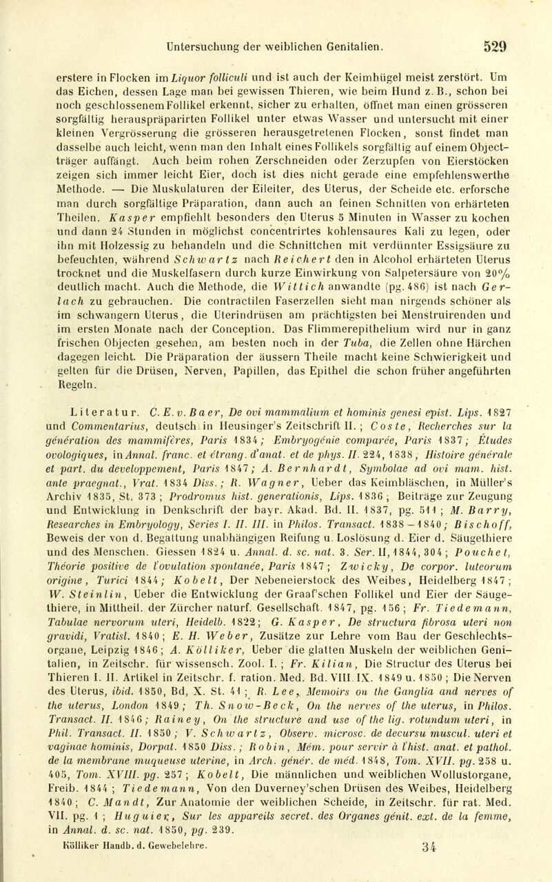 erstere in Flocken im Liquor folliculi und ist auch der Keimhügel meist zerstört. Um das Eichen, dessen Lage man bei gewissen Thieren, wie beim Hund z.B., schon bei noch geschlossenem Follikel erkennt, sicher zu erhalten, öfTnet man einen grösseren sorgfältig herauspräparirten Follikel unter etwas Wasser und untersucht mit einer kleinen Vergrösserung die grösseren herausgetretenen Flocken, sonst findet man dasselbe auch leicht, wenn man den Inhalt eines Follikels sorgfältig auf einem Object- träger auffängt. Auch beim rohen Zerschneiden oder Zerzupfen von Eierstöcken zeigen sich immer leicht Eier, doch ist dies nicht gerade eine empfehlenswerthe Methode. — Die Muskulaturen der Eileiter, des Uterus, der Scheide etc. erforsche man durch sorgfältige Präparalion, dann auch an feinen Schnitten von erhärteten Theilen. Kasper empfiehlt besonders den Uterus 5 Minuten in Wasser zu kochen und dann 24 Stunden in möglichst concentrirtes kohlensaures Kali zu legen, oder ihn mit Holzessig zu behandeln und die Schnittchen mit verdünnter Essigsäure zu befeuchten, während Schw ar tz nach Reichert den in Alcohol erhärteten Uterus trocknet und die Muskelfasern durch kurze Einwirkung von Salpetersäure von 20% deutlich macht. Auch die Methode, die Wittich anwandte (pg. 486) ist nach Ger- lach zu gebrauchen. Die contractilen Faserzellen sieht man nirgends schöner als im schwangern Uterus, die Uterindrüsen am prächtigsten bei Menstruirenden und im ersten Monate nach der Conception. Das Flimmerepithelium wird nur in ganz frischen Objecten gesehen, am besten noch in der Tuba, die Zellen ohne Härchen dagegen leicht. Die Präparation der äussern Theile macht keine Schwierigkeit und gelten für die Drüsen, Nerven, Papillen, das Epithel die schon früher angeführten Regeln. Literatur. C. E.v. Baer, De ovi manimalium et hominis genest epist. Lips. 4827 und Commentarius, deutsch in Heusinger's Zeitschrift H. ; Coste, Recherches sur la generation des mammißres, Paris 1 834 ; Emhryog&nie comparee, Paris 1837 ; Etudes ovologiques, mAnnal. franc. et etrang. d'anat. et de phys. II. 224, '1838, Histoire generale et part. du developpement, Paris 1847 ; A. Bernhardt, Symbolae ad ovi mam. hist. ante praegnat., Vrat. 1 834 Diss.; R. Wagner, Ueber das Keimbläschen, in Müller's Archiv 1 835, St. 373 ; Prodromus hist. generalionis, Lips. 1836 ; Beiträge zur Zeugung und Entwicklung in Denkschiift der bayr. Akad. Bd. H. 1 837, pg. 511 ; M. Barry, Researches in Embryology, Series I. II. III. in Philos. Transact. 1838 — 1840; Bischoff, Beweis der von d. Begattung unabhängigen Reifung u. Loslösung d. Eier d. Säugethiere und des Menschen. Glessen 1 824 u. Annal. d. sc. nat. 3. Ser. H, 1 844, 304 ; Pouche t, Theorie positive de tOvulation spontanee, Paris \%kl; Zwicky, De corpor. luteorum origine, Turici 1844 ; Kobelt, Der Nebeneierstock des Weibes, Heidelberg 1847 ; W. Steinlin, Ueber die Entwicklung der Graafschen Follikel und Eier der Säuge- thiere, in Mittheil, der Zürcher naturf. Gesellschaft. 1 847, pg. 156; Fr. Tiedemann, Tabulae nervorum uteri, Heidelb. 1822; G. Kasper, De structura fibrosa uteri non gravidi, Vratisl. 1 840; E. H. Weber, Zusätze zur Lehre vom Bau der Geschlechts- organe, Leipzig 1 846; A. Kölliker, Ueber die glatten Muskeln der weiblichen Geni- talien, in Zeitschr. für wissensch. Zool. L ; Fr. Kilian, Die Structur des Uterus bei Thieren L IL Artikel in Zeitschr. f. ration. Med. Bd. VIÜ IX. 1 849 u. 1850 ; Die Nerven des Uterus, ibid. 1850, Bd, X. St. 41 ; R. Lee, Memoirs ort the Ganglia and nerves of the Uterus, London 1849 ; Th. Snow-Beck, On the nerves of the Uterus, in Philos. Transact. II. \ ; Rain e y, On the structure and use of the lig. rotundum uteri, in Phil. Transact. II. 1850 ; V. Schw artz, Observ. microsc. de decursu muscul. uteri et vaginae hominis, Dorpat. 1850 Diss. ; Robin, Mem. pour servir ä l'hist. anat. et pathol. de la membrane muqueuse uterine, in Arch. gener. de med. 1 848, Tom. XVII. pg. 258 u. 405, Tom. XVIII. pg. 257; Kobelt, Die männlichen und weiblichen Wollustorgane, Freib. 1 844 ; Tiedemann, Von den Duverney'schen Drüsen des Weibes, Heidelberg 1840; C.Mandt, Zur Anatomie der weiblichen Scheide, in Zeitschr. für rat. Med. VH. pg. 1 ; Huguien, Sur les appareils secret. des Organes genit. ext. de la femme, in Annal. d. sc. nat. 1 850, pg. 239. Kölliker Haadb, d. Gewebelelire. 34